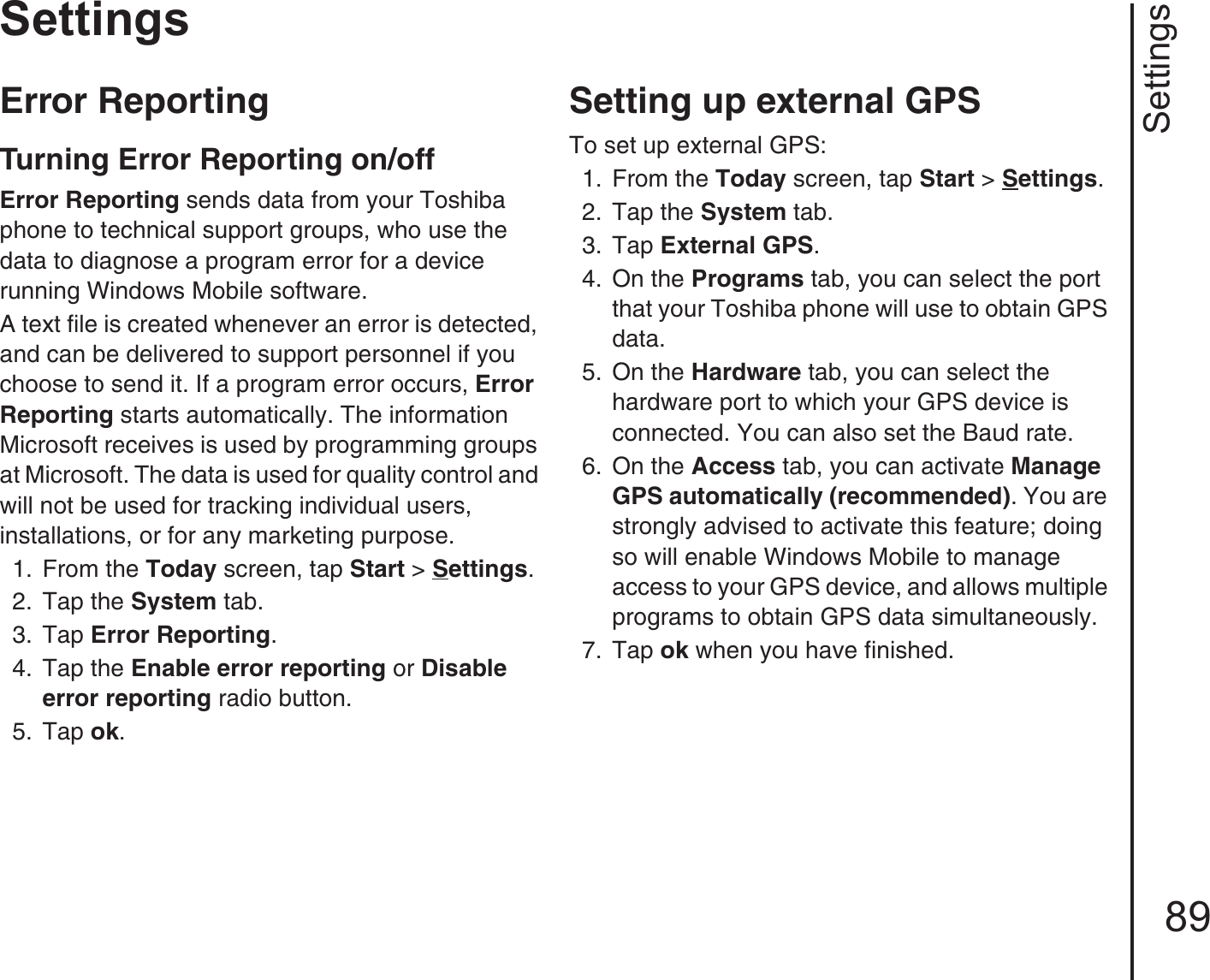 Settings89SettingsError Reporting Turning Error Reporting on/offError Reporting sends data from your Toshiba phone to technical support groups, who use the data to diagnose a program error for a device running Windows Mobile software.A text file is created whenever an error is detected, and can be delivered to support personnel if you choose to send it. If a program error occurs, Error Reporting starts automatically. The information Microsoft receives is used by programming groups at Microsoft. The data is used for quality control and will not be used for tracking individual users, installations, or for any marketing purpose.1.  From the Today screen, tap Start &gt; Settings.2.  Tap the System tab.3.  Tap Error Reporting. 4.  Tap the Enable error reporting or Disable error reporting radio button.5.  Tap ok.Setting up external GPSTo set up external GPS:1.  From the Today screen, tap Start &gt; Settings.2.  Tap the System tab.3.  Tap External GPS. 4.  On the Programs tab, you can select the port that your Toshiba phone will use to obtain GPS data.5.  On the Hardware tab, you can select the hardware port to which your GPS device is connected. You can also set the Baud rate.6.  On the Access tab, you can activate Manage GPS automatically (recommended). You are strongly advised to activate this feature; doing so will enable Windows Mobile to manage access to your GPS device, and allows multiple programs to obtain GPS data simultaneously.7.  Tap ok when you have finished.
