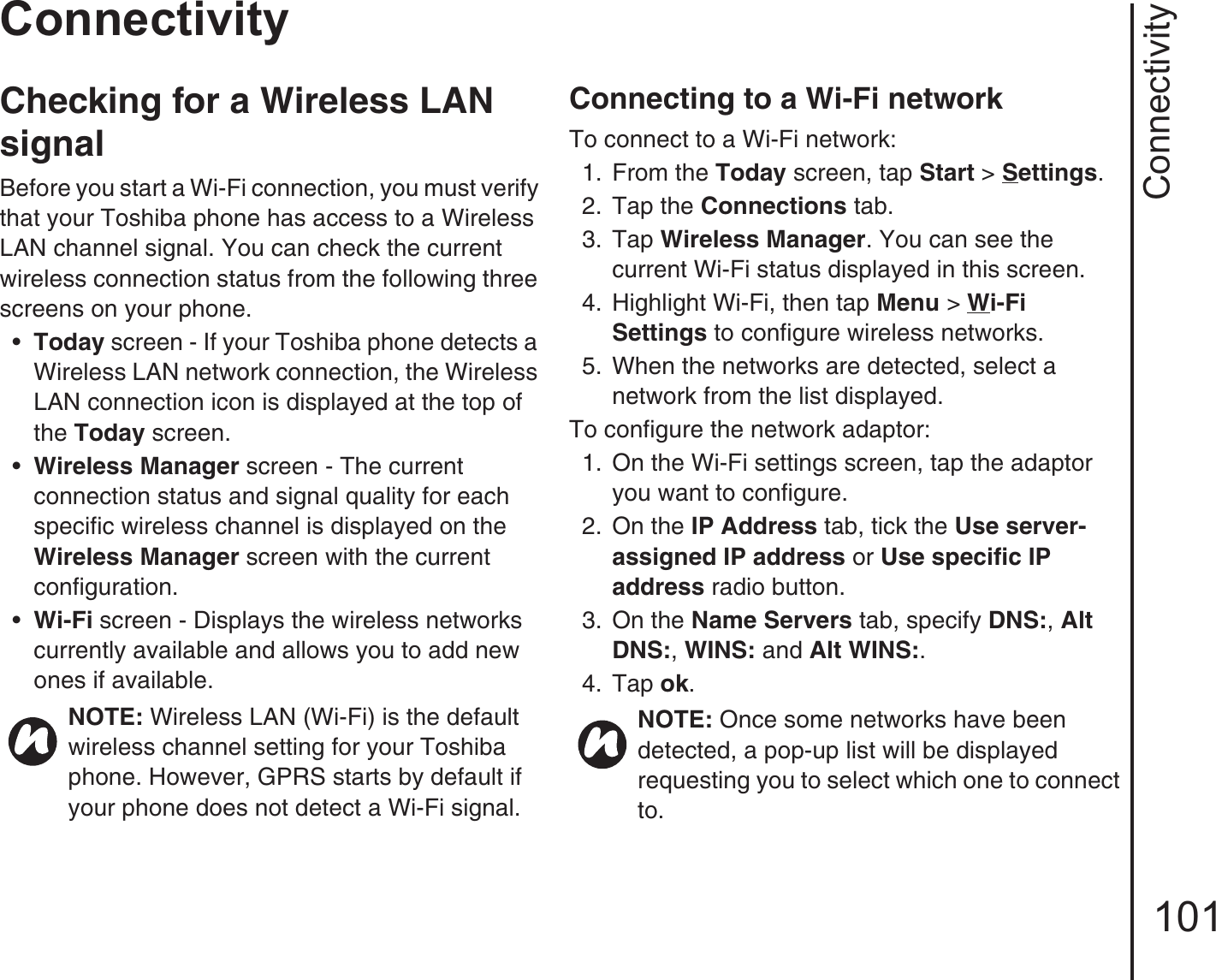Connectivity101ConnectivityChecking for a Wireless LAN signalBefore you start a Wi-Fi connection, you must verify that your Toshiba phone has access to a Wireless LAN channel signal. You can check the current wireless connection status from the following three screens on your phone.•Today screen - If your Toshiba phone detects a Wireless LAN network connection, the Wireless LAN connection icon is displayed at the top of the Today screen.•Wireless Manager screen - The current connection status and signal quality for each specific wireless channel is displayed on the Wireless Manager screen with the current configuration.•Wi-Fi screen - Displays the wireless networks currently available and allows you to add new ones if available.Connecting to a Wi-Fi networkTo connect to a Wi-Fi network:1.  From the Today screen, tap Start &gt; Settings.2.  Tap the Connections tab.3.  Tap Wireless Manager. You can see the current Wi-Fi status displayed in this screen.4.  Highlight Wi-Fi, then tap Menu &gt; Wi-Fi Settings to configure wireless networks.5.  When the networks are detected, select a network from the list displayed.To configure the network adaptor:1. On the Wi-Fi settings screen, tap the adaptor you want to configure.2.  On the IP Address tab, tick the Use server-assigned IP address or Use specific IP address radio button.3.  On the Name Servers tab, specify DNS:, Alt DNS:, WINS: and Alt WINS:.4.  Tap ok.NOTE: Wireless LAN (Wi-Fi) is the default wireless channel setting for your Toshiba phone. However, GPRS starts by default if your phone does not detect a Wi-Fi signal.NOTE: Once some networks have been detected, a pop-up list will be displayed requesting you to select which one to connect to.