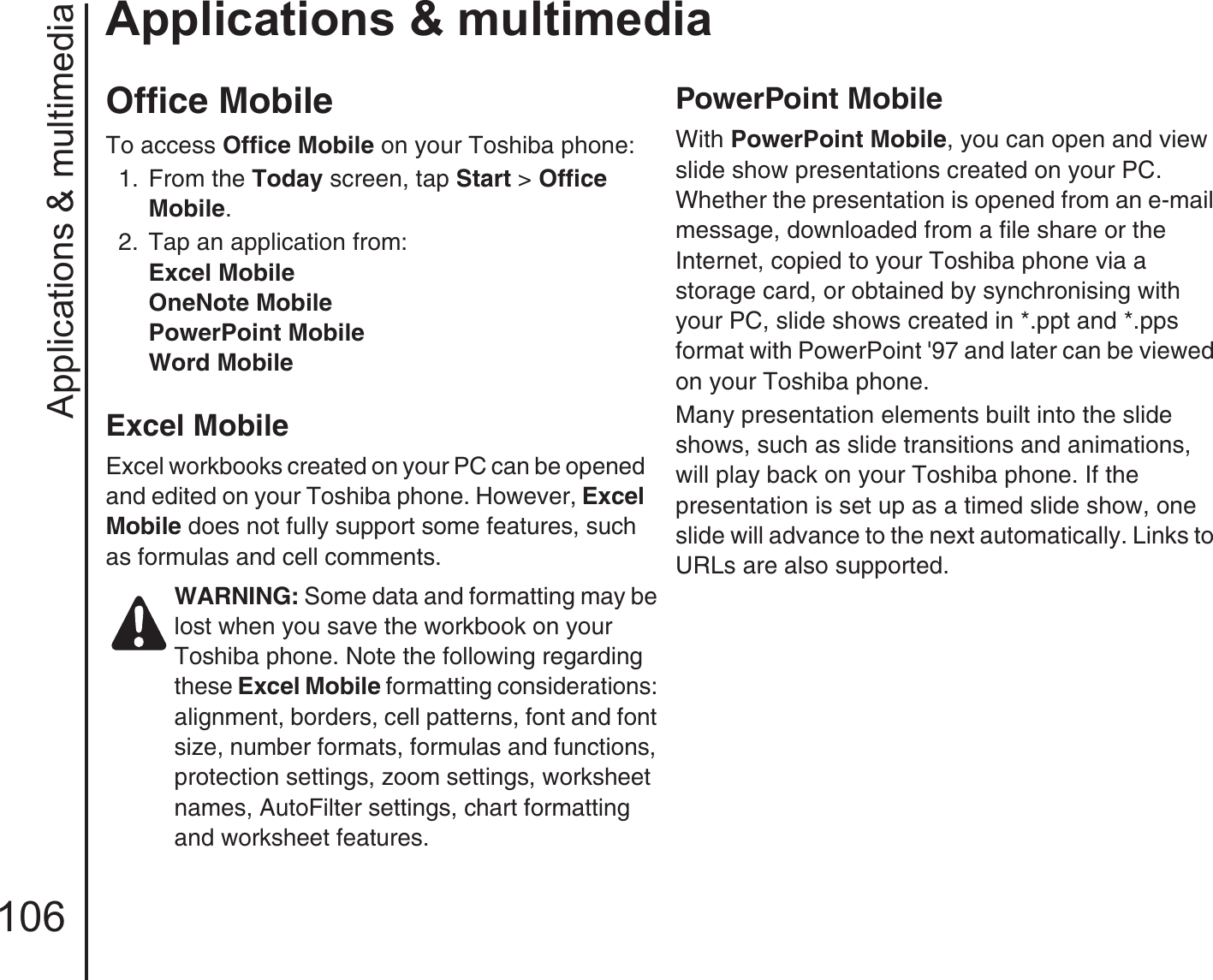 Applications &amp; multimedia106Applications &amp; multimediaOffice MobileTo access Office Mobile on your Toshiba phone:1.  From the Today screen, tap Start &gt; Office Mobile.2.  Tap an application from:Excel MobileOneNote MobilePowerPoint MobileWord MobileExcel MobileExcel workbooks created on your PC can be opened and edited on your Toshiba phone. However, Excel Mobile does not fully support some features, such as formulas and cell comments.PowerPoint MobileWith PowerPoint Mobile, you can open and view slide show presentations created on your PC. Whether the presentation is opened from an e-mail message, downloaded from a file share or the Internet, copied to your Toshiba phone via a storage card, or obtained by synchronising with your PC, slide shows created in *.ppt and *.pps format with PowerPoint &apos;97 and later can be viewed on your Toshiba phone.Many presentation elements built into the slide shows, such as slide transitions and animations, will play back on your Toshiba phone. If the presentation is set up as a timed slide show, one slide will advance to the next automatically. Links to URLs are also supported.WARNING: Some data and formatting may be lost when you save the workbook on your Toshiba phone. Note the following regarding these Excel Mobile formatting considerations: alignment, borders, cell patterns, font and font size, number formats, formulas and functions, protection settings, zoom settings, worksheet names, AutoFilter settings, chart formatting and worksheet features.