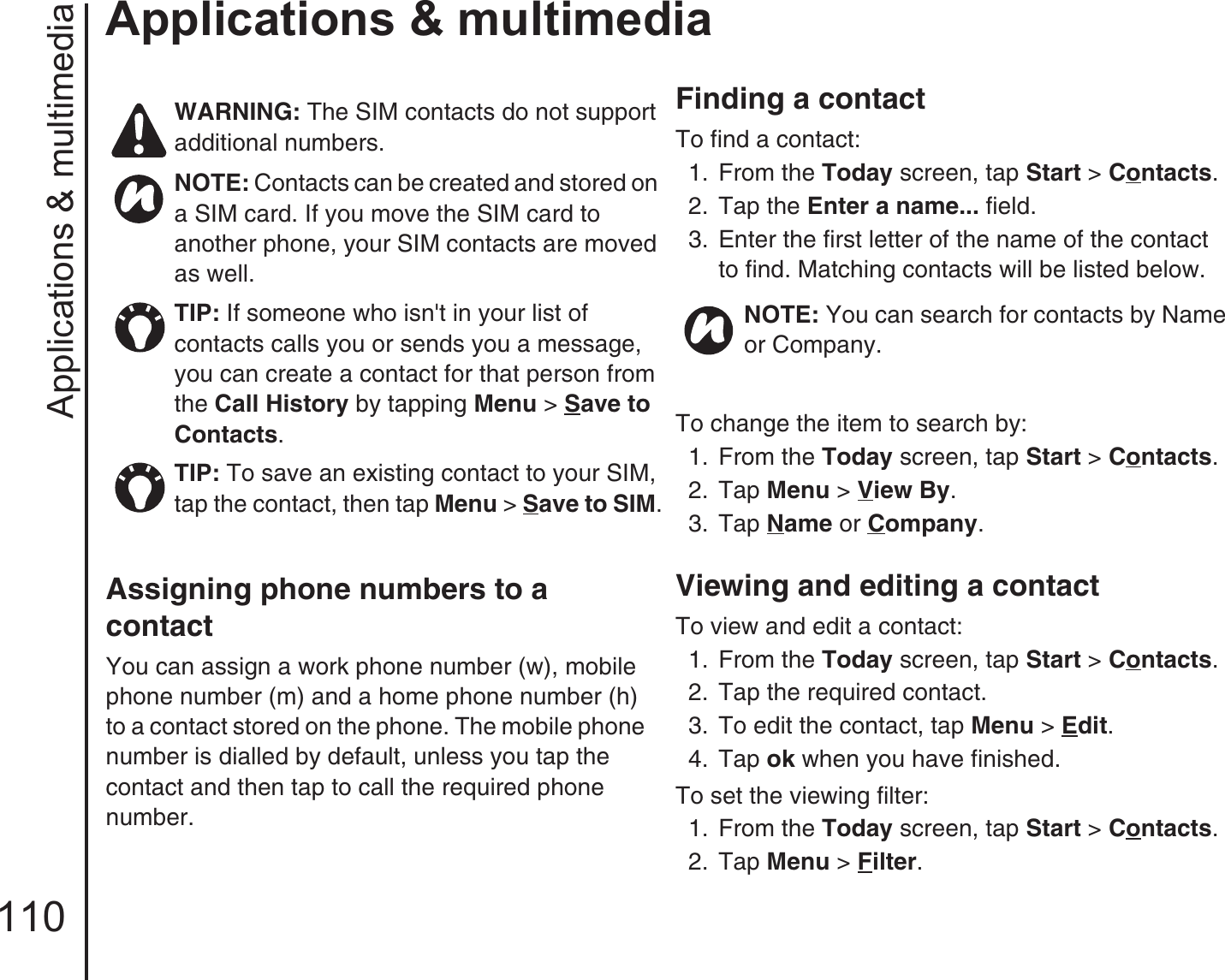 Applications &amp; multimedia110Applications &amp; multimediaAssigning phone numbers to a contact You can assign a work phone number (w), mobile phone number (m) and a home phone number (h) to a contact stored on the phone. The mobile phone number is dialled by default, unless you tap the contact and then tap to call the required phone number.Finding a contactTo find a contact:1.  From the Today screen, tap Start &gt; Contacts.2.  Tap the Enter a name... field.3.  Enter the first letter of the name of the contact to find. Matching contacts will be listed below.To change the item to search by:1. From the Today screen, tap Start &gt; Contacts.2.  Tap Menu &gt; View By.3.  Tap Name or Company.Viewing and editing a contactTo view and edit a contact:1.  From the Today screen, tap Start &gt; Contacts.2.  Tap the required contact.3.  To edit the contact, tap Menu &gt; Edit.4.  Tap ok when you have finished.To set the viewing filter:1. From the Today screen, tap Start &gt; Contacts.2.  Tap Menu &gt; Filter.WARNING: The SIM contacts do not support additional numbers.NOTE: Contacts can be created and stored on a SIM card. If you move the SIM card to another phone, your SIM contacts are moved as well.TIP: If someone who isn&apos;t in your list of contacts calls you or sends you a message, you can create a contact for that person from the Call History by tapping Menu &gt; Save to Contacts. TIP: To save an existing contact to your SIM, tap the contact, then tap Menu &gt; Save to SIM.NOTE: You can search for contacts by Name or Company.
