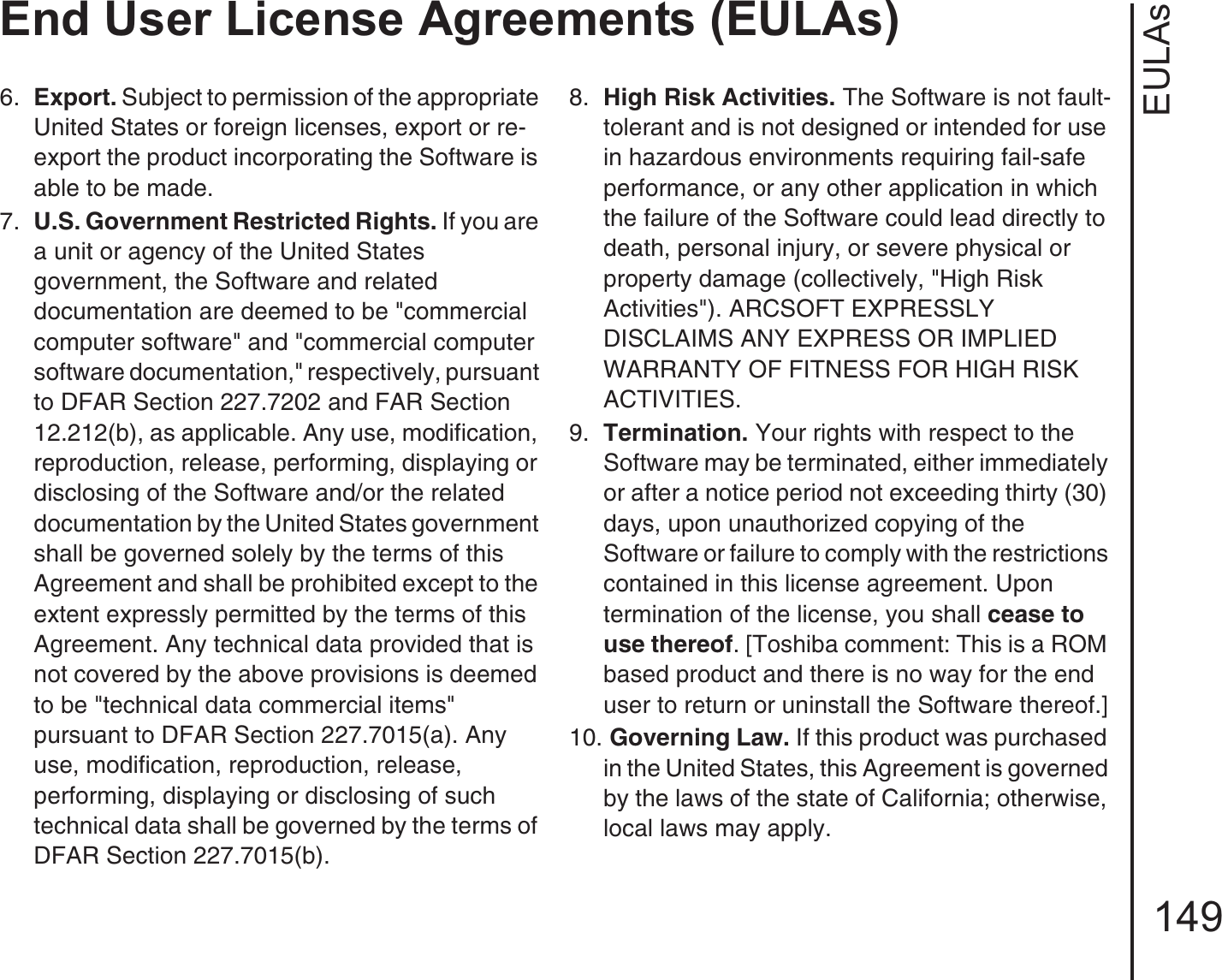 EULAsEnd User License Agreements (EULAs)1496.  Export. Subject to permission of the appropriate United States or foreign licenses, export or re-export the product incorporating the Software is able to be made.7.  U.S. Government Restricted Rights. If you are a unit or agency of the United States government, the Software and related documentation are deemed to be &quot;commercial computer software&quot; and &quot;commercial computer software documentation,&quot; respectively, pursuant to DFAR Section 227.7202 and FAR Section 12.212(b), as applicable. Any use, modification, reproduction, release, performing, displaying or disclosing of the Software and/or the related documentation by the United States government shall be governed solely by the terms of this Agreement and shall be prohibited except to the extent expressly permitted by the terms of this Agreement. Any technical data provided that is not covered by the above provisions is deemed to be &quot;technical data commercial items&quot; pursuant to DFAR Section 227.7015(a). Any use, modification, reproduction, release, performing, displaying or disclosing of such technical data shall be governed by the terms of DFAR Section 227.7015(b).8.  High Risk Activities. The Software is not fault-tolerant and is not designed or intended for use in hazardous environments requiring fail-safe performance, or any other application in which the failure of the Software could lead directly to death, personal injury, or severe physical or property damage (collectively, &quot;High Risk Activities&quot;). ARCSOFT EXPRESSLY DISCLAIMS ANY EXPRESS OR IMPLIED WARRANTY OF FITNESS FOR HIGH RISK ACTIVITIES.9.  Termination. Your rights with respect to the Software may be terminated, either immediately or after a notice period not exceeding thirty (30) days, upon unauthorized copying of the Software or failure to comply with the restrictions contained in this license agreement. Upon termination of the license, you shall cease to use thereof. [Toshiba comment: This is a ROM based product and there is no way for the end user to return or uninstall the Software thereof.]10. Governing Law. If this product was purchased in the United States, this Agreement is governed by the laws of the state of California; otherwise, local laws may apply.