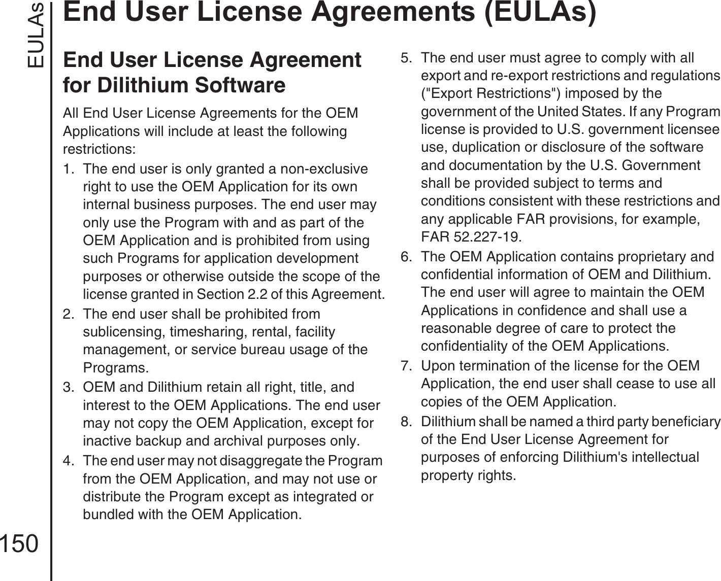 EULAsEnd User License Agreements (EULAs)150End User License Agreement for Dilithium SoftwareAll End User License Agreements for the OEM Applications will include at least the following restrictions:1.  The end user is only granted a non-exclusive right to use the OEM Application for its own internal business purposes. The end user may only use the Program with and as part of the OEM Application and is prohibited from using such Programs for application development purposes or otherwise outside the scope of the license granted in Section 2.2 of this Agreement.2.  The end user shall be prohibited from sublicensing, timesharing, rental, facility management, or service bureau usage of the Programs.3.  OEM and Dilithium retain all right, title, and interest to the OEM Applications. The end user may not copy the OEM Application, except for inactive backup and archival purposes only.4.  The end user may not disaggregate the Program from the OEM Application, and may not use or distribute the Program except as integrated or bundled with the OEM Application.5.  The end user must agree to comply with all export and re-export restrictions and regulations (&quot;Export Restrictions&quot;) imposed by the government of the United States. If any Program license is provided to U.S. government licensee use, duplication or disclosure of the software and documentation by the U.S. Government shall be provided subject to terms and conditions consistent with these restrictions and any applicable FAR provisions, for example, FAR 52.227-19.6.  The OEM Application contains proprietary and confidential information of OEM and Dilithium. The end user will agree to maintain the OEM Applications in confidence and shall use a reasonable degree of care to protect the confidentiality of the OEM Applications.7.  Upon termination of the license for the OEM Application, the end user shall cease to use all copies of the OEM Application.8.  Dilithium shall be named a third party beneficiary of the End User License Agreement for purposes of enforcing Dilithium&apos;s intellectual property rights.