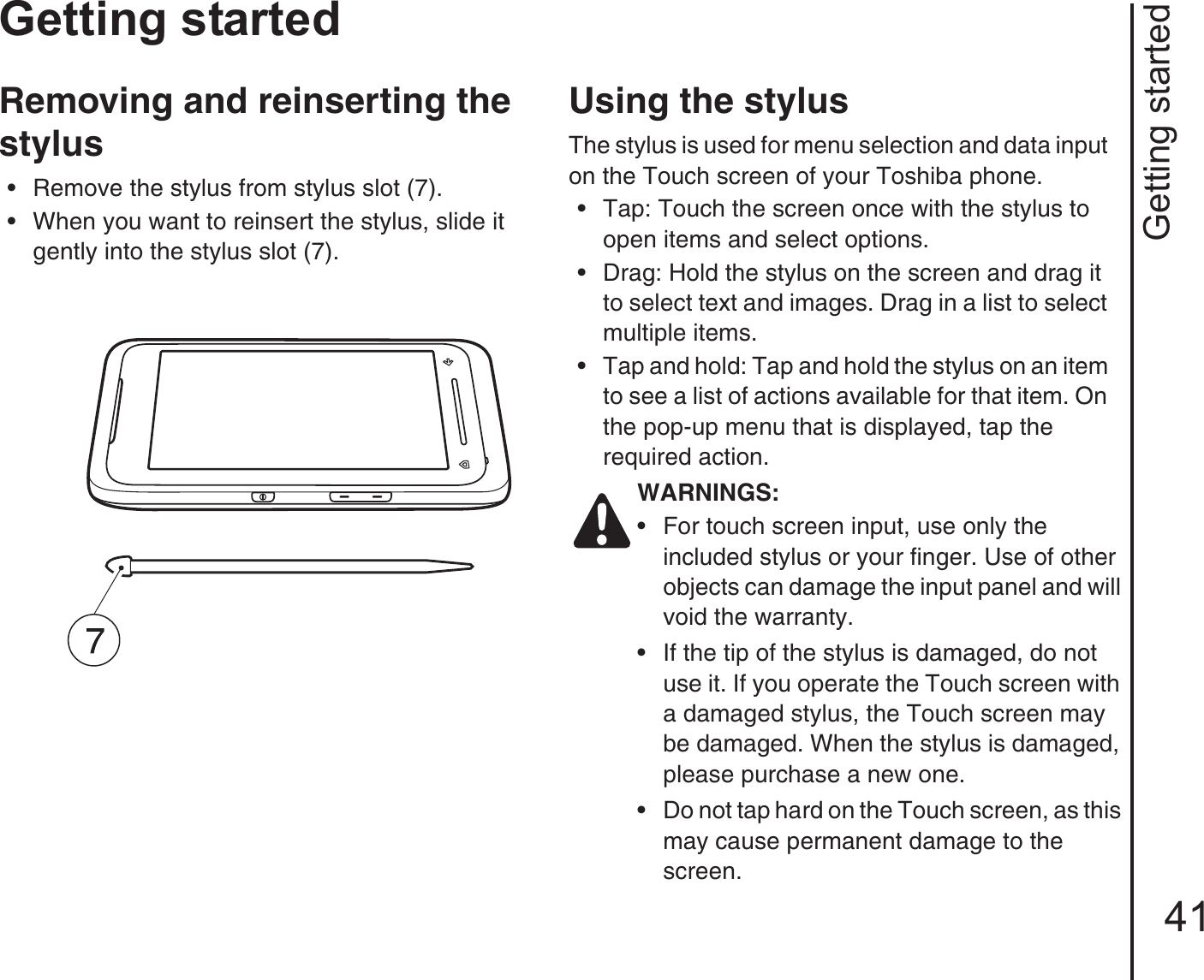 Getting started41Getting startedRemoving and reinserting the stylus• Remove the stylus from stylus slot (7). • When you want to reinsert the stylus, slide it gently into the stylus slot (7).Using the stylusThe stylus is used for menu selection and data input on the Touch screen of your Toshiba phone.• Tap: Touch the screen once with the stylus to open items and select options.• Drag: Hold the stylus on the screen and drag it to select text and images. Drag in a list to select multiple items.• Tap and hold: Tap and hold the stylus on an item to see a list of actions available for that item. On the pop-up menu that is displayed, tap the required action.WARNINGS:• For touch screen input, use only the included stylus or your finger. Use of other objects can damage the input panel and will void the warranty.• If the tip of the stylus is damaged, do not use it. If you operate the Touch screen with a damaged stylus, the Touch screen may be damaged. When the stylus is damaged, please purchase a new one.• Do not tap hard on the Touch screen, as this may cause permanent damage to the screen.