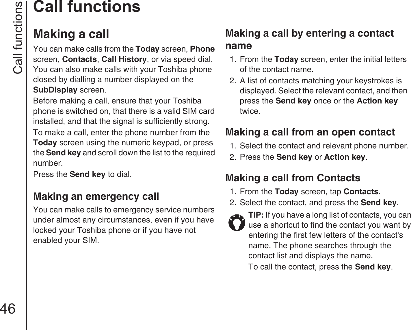 Call functions46Call functionsCall functionsMaking a call You can make calls from the Today screen, Phone screen, Contacts, Call History, or via speed dial. You can also make calls with your Toshiba phone closed by dialling a number displayed on the SubDisplay screen.Before making a call, ensure that your Toshiba phone is switched on, that there is a valid SIM card installed, and that the signal is sufficiently strong.To make a call, enter the phone number from the Today screen using the numeric keypad, or press the Send key and scroll down the list to the required number.Press the Send key to dial.Making an emergency call You can make calls to emergency service numbers under almost any circumstances, even if you have locked your Toshiba phone or if you have not enabled your SIM.Making a call by entering a contact name1.  From the Today screen, enter the initial letters of the contact name. 2.  A list of contacts matching your keystrokes is displayed. Select the relevant contact, and then press the Send key once or the Action key twice.Making a call from an open contact1.  Select the contact and relevant phone number.2.  Press the Send key or Action key.Making a call from Contacts1.  From the Today screen, tap Contacts. 2.  Select the contact, and press the Send key. TIP: If you have a long list of contacts, you can use a shortcut to find the contact you want by entering the first few letters of the contact&apos;s name. The phone searches through the contact list and displays the name.To call the contact, press the Send key. 