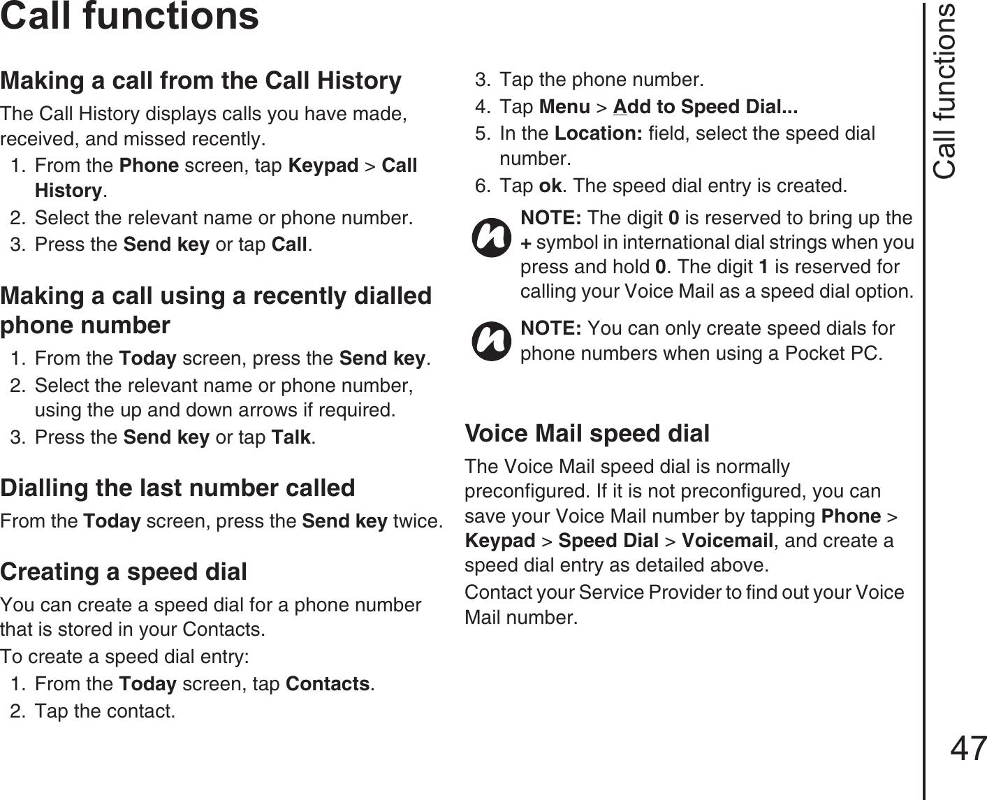 Call functions47Call functionsMaking a call from the Call HistoryThe Call History displays calls you have made, received, and missed recently. 1.  From the Phone screen, tap Keypad &gt; Call History.2.  Select the relevant name or phone number. 3.  Press the Send key or tap Call.Making a call using a recently dialled phone number 1.  From the Today screen, press the Send key. 2.  Select the relevant name or phone number, using the up and down arrows if required. 3.  Press the Send key or tap Talk.Dialling the last number called From the Today screen, press the Send key twice.Creating a speed dialYou can create a speed dial for a phone number that is stored in your Contacts.To create a speed dial entry:1.  From the Today screen, tap Contacts. 2.  Tap the contact.3.  Tap the phone number. 4.  Tap Menu &gt; Add to Speed Dial... 5.  In the Location: field, select the speed dial number. 6.  Tap ok. The speed dial entry is created.Voice Mail speed dialThe Voice Mail speed dial is normally preconfigured. If it is not preconfigured, you can save your Voice Mail number by tapping Phone &gt; Keypad &gt; Speed Dial &gt; Voicemail, and create a speed dial entry as detailed above.Contact your Service Provider to find out your Voice Mail number.NOTE: The digit 0 is reserved to bring up the + symbol in international dial strings when you press and hold 0. The digit 1 is reserved for calling your Voice Mail as a speed dial option. NOTE: You can only create speed dials for phone numbers when using a Pocket PC.