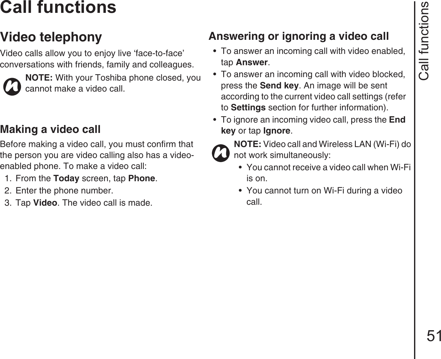 Call functions51Call functionsVideo telephonyVideo calls allow you to enjoy live ‘face-to-face’   conversations with friends, family and colleagues.Making a video callBefore making a video call, you must confirm that the person you are video calling also has a video-enabled phone. To make a video call:1.  From the Today screen, tap Phone. 2.  Enter the phone number.3.  Tap Video. The video call is made. Answering or ignoring a video call • To answer an incoming call with video enabled, tap Answer.• To answer an incoming call with video blocked, press the Send key. An image will be sent according to the current video call settings (refer to Settings section for further information).• To ignore an incoming video call, press the End key or tap Ignore.NOTE: With your Toshiba phone closed, you cannot make a video call.NOTE: Video call and Wireless LAN (Wi-Fi) do not work simultaneously:• You cannot receive a video call when Wi-Fi is on.• You cannot turn on Wi-Fi during a video call.