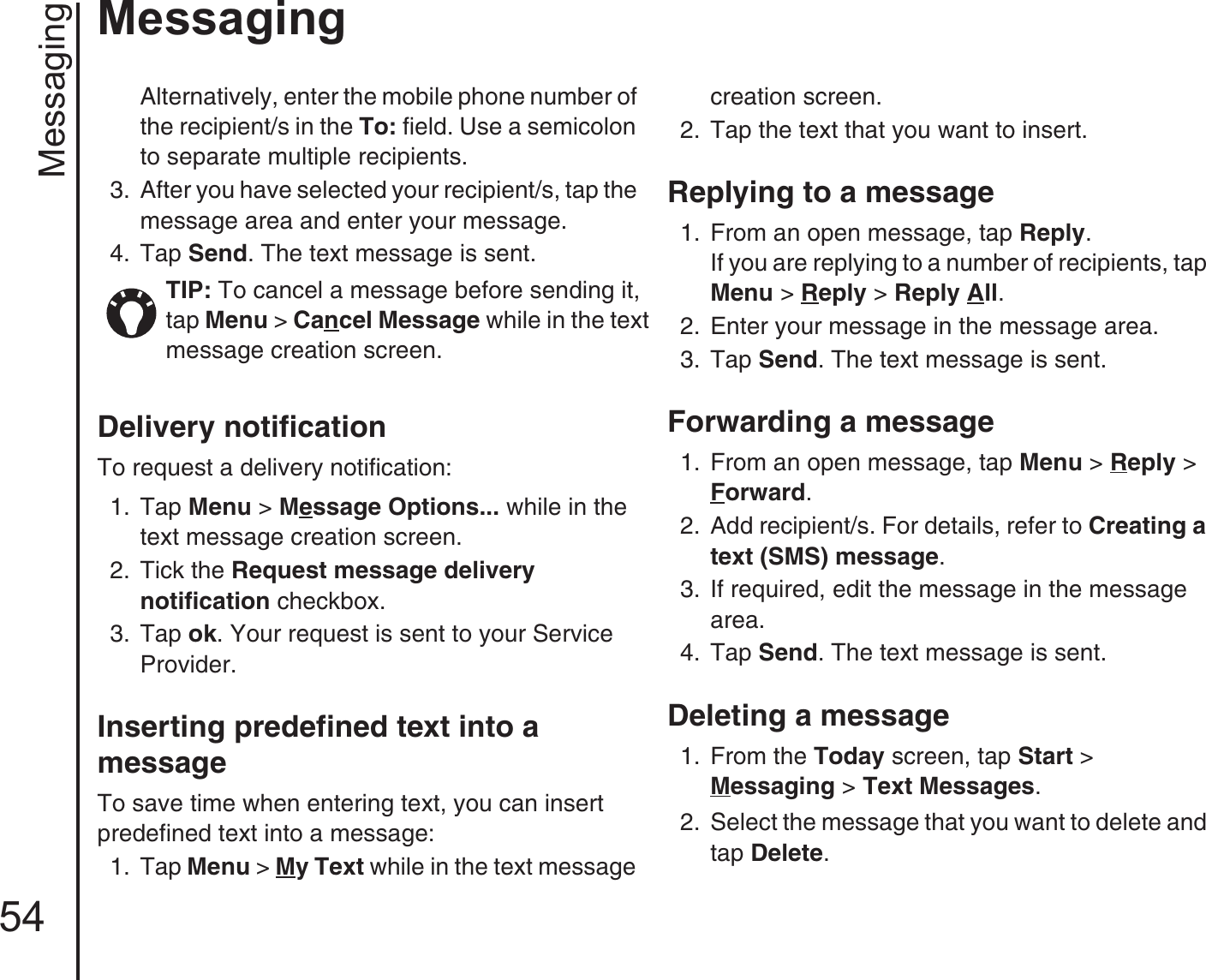 Messaging54MessagingAlternatively, enter the mobile phone number of the recipient/s in the To: field. Use a semicolon to separate multiple recipients. 3.  After you have selected your recipient/s, tap the message area and enter your message.4.  Tap Send. The text message is sent. Delivery notificationTo request a delivery notification:1.  Tap Menu &gt; Message Options... while in the text message creation screen. 2.  Tick the Request message delivery notification checkbox. 3.  Tap ok. Your request is sent to your Service Provider.Inserting predefined text into a messageTo save time when entering text, you can insert predefined text into a message:1.  Tap Menu &gt; My Text while in the text message creation screen. 2.  Tap the text that you want to insert.Replying to a message 1.  From an open message, tap Reply.If you are replying to a number of recipients, tap Menu &gt; Reply &gt; Reply All.2.  Enter your message in the message area. 3.  Tap Send. The text message is sent.Forwarding a message1.  From an open message, tap Menu &gt; Reply &gt; Forward.2.  Add recipient/s. For details, refer to Creating a text (SMS) message.3.  If required, edit the message in the message area. 4.  Tap Send. The text message is sent.Deleting a message1.  From the Today screen, tap Start &gt; Messaging &gt; Text Messages.2.  Select the message that you want to delete and tap Delete. TIP: To cancel a message before sending it, tap Menu &gt; Cancel Message while in the text message creation screen.