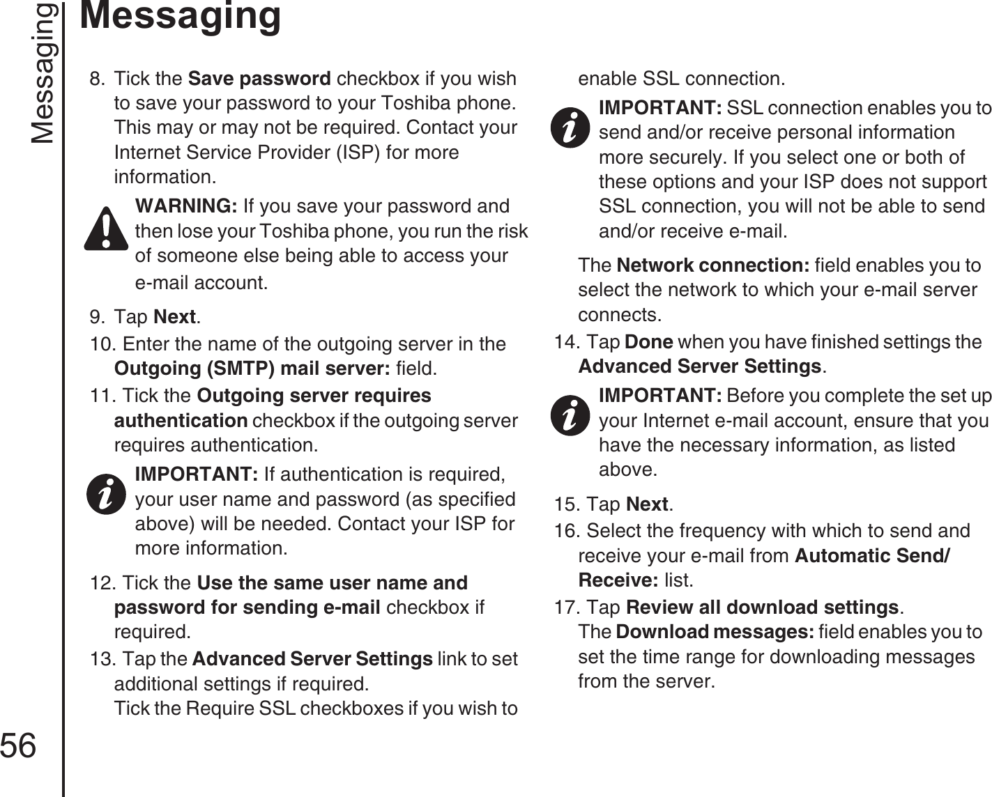 Messaging56Messaging8.  Tick the Save password checkbox if you wish to save your password to your Toshiba phone. This may or may not be required. Contact your Internet Service Provider (ISP) for more information.9.  Tap Next.10. Enter the name of the outgoing server in the Outgoing (SMTP) mail server: field.11. Tick the Outgoing server requires authentication checkbox if the outgoing server requires authentication.12. Tick the Use the same user name and password for sending e-mail checkbox if required.13. Tap the Advanced Server Settings link to set additional settings if required.Tick the Require SSL checkboxes if you wish to enable SSL connection.The Network connection: field enables you to select the network to which your e-mail server connects.14. Tap Done when you have finished settings the Advanced Server Settings.15. Tap Next.16. Select the frequency with which to send and receive your e-mail from Automatic Send/Receive: list.17. Tap Review all download settings.The Download messages: field enables you to set the time range for downloading messages from the server.WARNING: If you save your password and then lose your Toshiba phone, you run the risk of someone else being able to access youre-mail account.IMPORTANT: If authentication is required, your user name and password (as specified above) will be needed. Contact your ISP for more information.IMPORTANT: SSL connection enables you to send and/or receive personal information more securely. If you select one or both of these options and your ISP does not support SSL connection, you will not be able to send and/or receive e-mail.IMPORTANT: Before you complete the set up your Internet e-mail account, ensure that you have the necessary information, as listed above.