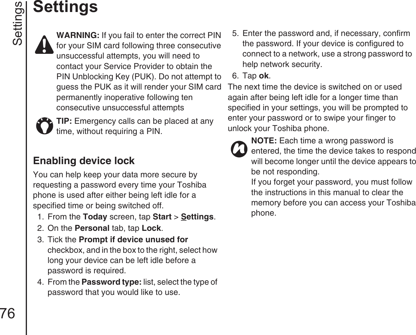 Settings76SettingsEnabling device lockYou can help keep your data more secure by requesting a password every time your Toshiba phone is used after either being left idle for a specified time or being switched off.1.  From the Today screen, tap Start &gt; Settings.2.  On the Personal tab, tap Lock. 3.  Tick the Prompt if device unused for checkbox, and in the box to the right, select how long your device can be left idle before a password is required.4.  From the Password type: list, select the type of password that you would like to use.5.  Enter the password and, if necessary, confirm the password. If your device is configured to connect to a network, use a strong password to help network security.6.  Tap ok.The next time the device is switched on or used again after being left idle for a longer time than specified in your settings, you will be prompted to enter your password or to swipe your finger to unlock your Toshiba phone.WARNING: If you fail to enter the correct PIN for your SIM card following three consecutive unsuccessful attempts, you will need to contact your Service Provider to obtain the PIN Unblocking Key (PUK). Do not attempt to guess the PUK as it will render your SIM card permanently inoperative following ten consecutive unsuccessful attemptsTIP: Emergency calls can be placed at any time, without requiring a PIN. NOTE: Each time a wrong password is entered, the time the device takes to respond will become longer until the device appears to be not responding.If you forget your password, you must follow the instructions in this manual to clear the memory before you can access your Toshiba phone. 