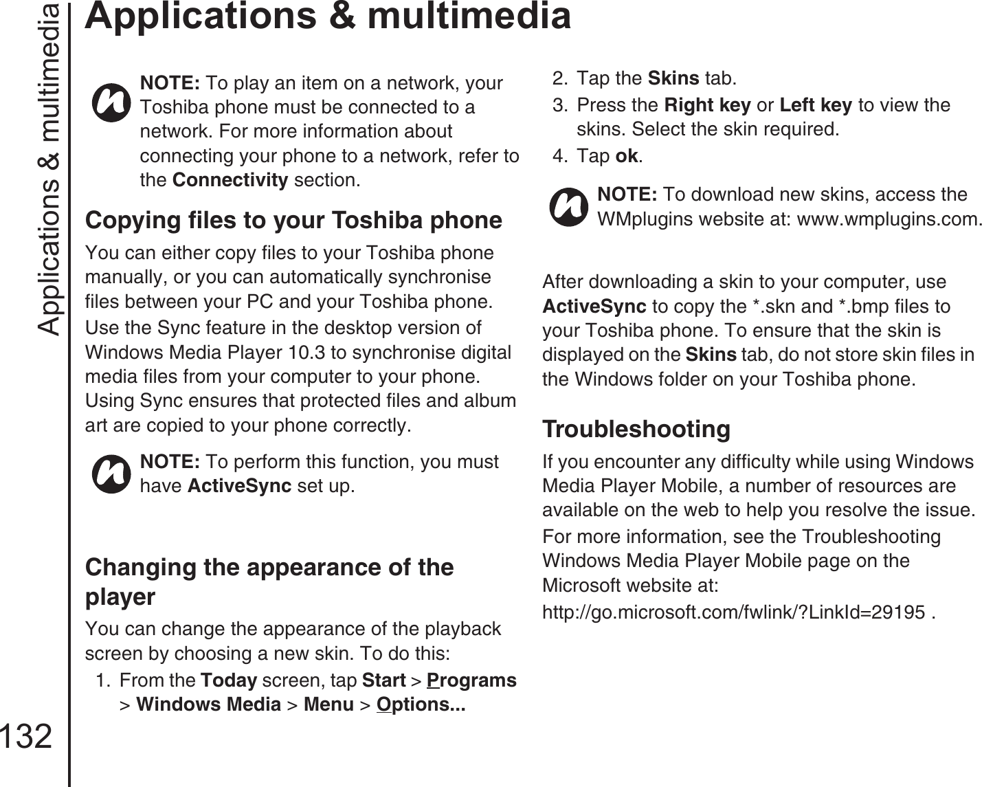 Applications &amp; multimedia132Applications &amp; multimediaCopying files to your Toshiba phoneYou can either copy files to your Toshiba phone manually, or you can automatically synchronise files between your PC and your Toshiba phone.Use the Sync feature in the desktop version of Windows Media Player 10.3 to synchronise digital media files from your computer to your phone. Using Sync ensures that protected files and album art are copied to your phone correctly.Changing the appearance of the playerYou can change the appearance of the playback screen by choosing a new skin. To do this:1.  From the Today screen, tap Start &gt; Programs &gt; Windows Media &gt; Menu &gt; Options... 2.  Tap the Skins tab.3.  Press the Right key or Left key to view the skins. Select the skin required.4.  Tap ok.After downloading a skin to your computer, use ActiveSync to copy the *.skn and *.bmp files to your Toshiba phone. To ensure that the skin is displayed on the Skins tab, do not store skin files in the Windows folder on your Toshiba phone.TroubleshootingIf you encounter any difficulty while using Windows Media Player Mobile, a number of resources are available on the web to help you resolve the issue.For more information, see the Troubleshooting Windows Media Player Mobile page on the Microsoft website at:http://go.microsoft.com/fwlink/?LinkId=29195 .NOTE: To play an item on a network, your Toshiba phone must be connected to a network. For more information about connecting your phone to a network, refer to the Connectivity section.NOTE: To perform this function, you must have ActiveSync set up.NOTE: To download new skins, access the WMplugins website at: www.wmplugins.com.