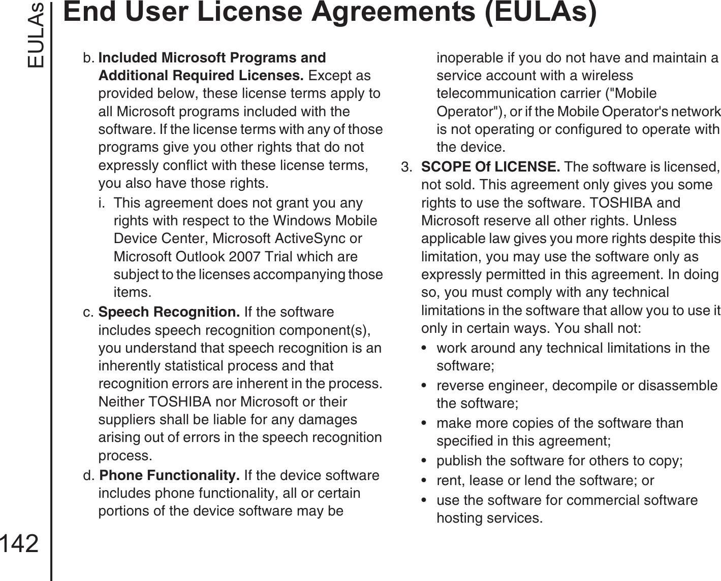 EULAsEnd User License Agreements (EULAs)142b. Included Microsoft Programs and Additional Required Licenses. Except as provided below, these license terms apply to all Microsoft programs included with the software. If the license terms with any of those programs give you other rights that do not expressly conflict with these license terms, you also have those rights.i.  This agreement does not grant you any rights with respect to the Windows Mobile Device Center, Microsoft ActiveSync or Microsoft Outlook 2007 Trial which are subject to the licenses accompanying those items.c. Speech Recognition. If the software includes speech recognition component(s), you understand that speech recognition is an inherently statistical process and that recognition errors are inherent in the process. Neither TOSHIBA nor Microsoft or their suppliers shall be liable for any damages arising out of errors in the speech recognition process.d. Phone Functionality. If the device software includes phone functionality, all or certain portions of the device software may be inoperable if you do not have and maintain a service account with a wireless telecommunication carrier (&quot;Mobile Operator&quot;), or if the Mobile Operator&apos;s network is not operating or configured to operate with the device.3.  SCOPE Of LICENSE. The software is licensed, not sold. This agreement only gives you some rights to use the software. TOSHIBA and Microsoft reserve all other rights. Unless applicable law gives you more rights despite this limitation, you may use the software only as expressly permitted in this agreement. In doing so, you must comply with any technical limitations in the software that allow you to use it only in certain ways. You shall not:• work around any technical limitations in the software;• reverse engineer, decompile or disassemble the software;• make more copies of the software than specified in this agreement;• publish the software for others to copy;• rent, lease or lend the software; or• use the software for commercial software hosting services.