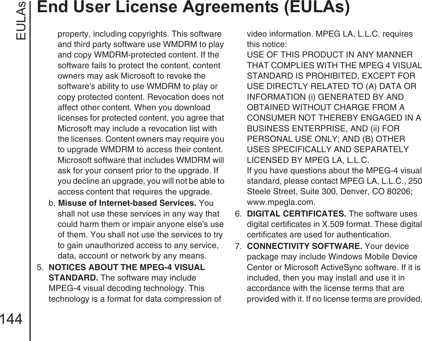 EULAsEnd User License Agreements (EULAs)144property, including copyrights. This software and third party software use WMDRM to play and copy WMDRM-protected content. If the software fails to protect the content, content owners may ask Microsoft to revoke the software&apos;s ability to use WMDRM to play or copy protected content. Revocation does not affect other content. When you download licenses for protected content, you agree that Microsoft may include a revocation list with the licenses. Content owners may require you to upgrade WMDRM to access their content. Microsoft software that includes WMDRM will ask for your consent prior to the upgrade. If you decline an upgrade, you will not be able to access content that requires the upgrade. b. Misuse of Internet-based Services. You shall not use these services in any way that could harm them or impair anyone else&apos;s use of them. You shall not use the services to try to gain unauthorized access to any service, data, account or network by any means.5.  NOTICES ABOUT THE MPEG-4 VISUAL STANDARD. The software may includeMPEG-4 visual decoding technology. This technology is a format for data compression of video information. MPEG LA, L.L.C. requires this notice: USE OF THIS PRODUCT IN ANY MANNER THAT COMPLIES WITH THE MPEG 4 VISUAL STANDARD IS PROHIBITED, EXCEPT FOR USE DIRECTLY RELATED TO (A) DATA OR INFORMATION (i) GENERATED BY AND OBTAINED WITHOUT CHARGE FROM A CONSUMER NOT THEREBY ENGAGED IN A BUSINESS ENTERPRISE, AND (ii) FOR PERSONAL USE ONLY; AND (B) OTHER USES SPECIFICALLY AND SEPARATELY LICENSED BY MPEG LA, L.L.C. If you have questions about the MPEG-4 visual standard, please contact MPEG LA, L.L.C., 250 Steele Street, Suite 300, Denver, CO 80206; www.mpegla.com.6.  DIGITAL CERTIFICATES. The software uses digital certificates in X.509 format. These digital certificates are used for authentication. 7.  CONNECTIVITY SOFTWARE. Your device package may include Windows Mobile Device Center or Microsoft ActiveSync software. If it is included, then you may install and use it in accordance with the license terms that are provided with it. If no license terms are provided, 