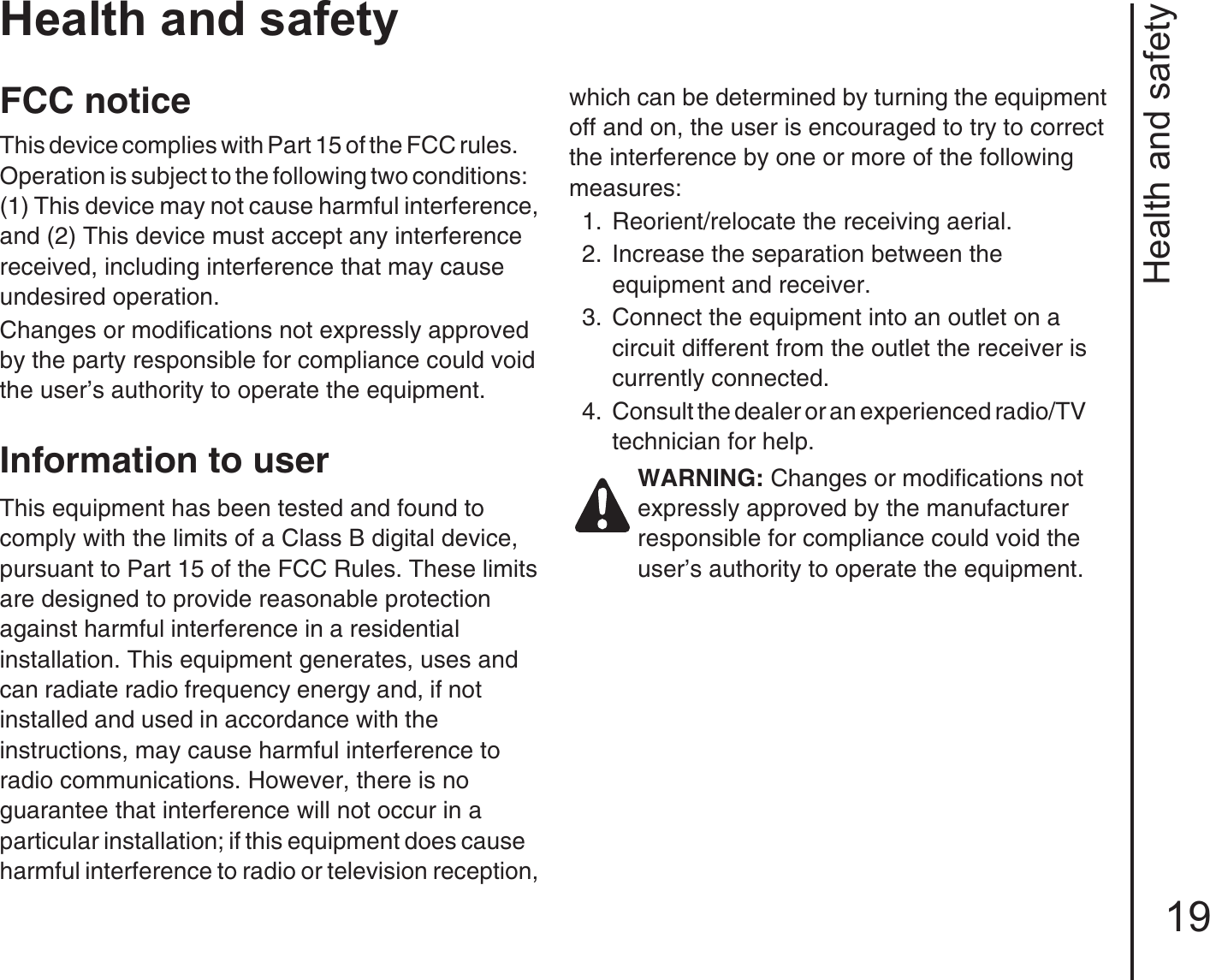 Health and safety19Health and safetyFCC noticeThis device complies with Part 15 of the FCC rules.       Operation is subject to the following two conditions:    (1) This device may not cause harmful interference, and (2) This device must accept any interference received, including interference that may cause    undesired operation.Changes or modifications not expressly approved by the party responsible for compliance could void the user’s authority to operate the equipment.Information to userThis equipment has been tested and found to    comply with the limits of a Class B digital device, pursuant to Part 15 of the FCC Rules. These limits are designed to provide reasonable protection against harmful interference in a residential             installation. This equipment generates, uses and can radiate radio frequency energy and, if not          installed and used in accordance with the                 instructions, may cause harmful interference to      radio communications. However, there is no       guarantee that interference will not occur in a        particular installation; if this equipment does cause    harmful interference to radio or television reception, which can be determined by turning the equipment off and on, the user is encouraged to try to correct the interference by one or more of the following measures:1.  Reorient/relocate the receiving aerial.2.  Increase the separation between the          equipment and receiver.3.  Connect the equipment into an outlet on a       circuit different from the outlet the receiver is currently connected.4.  Consult the dealer or an experienced radio/TV        technician for help.WARNING: Changes or modifications not expressly approved by the manufacturer responsible for compliance could void the user’s authority to operate the equipment. 