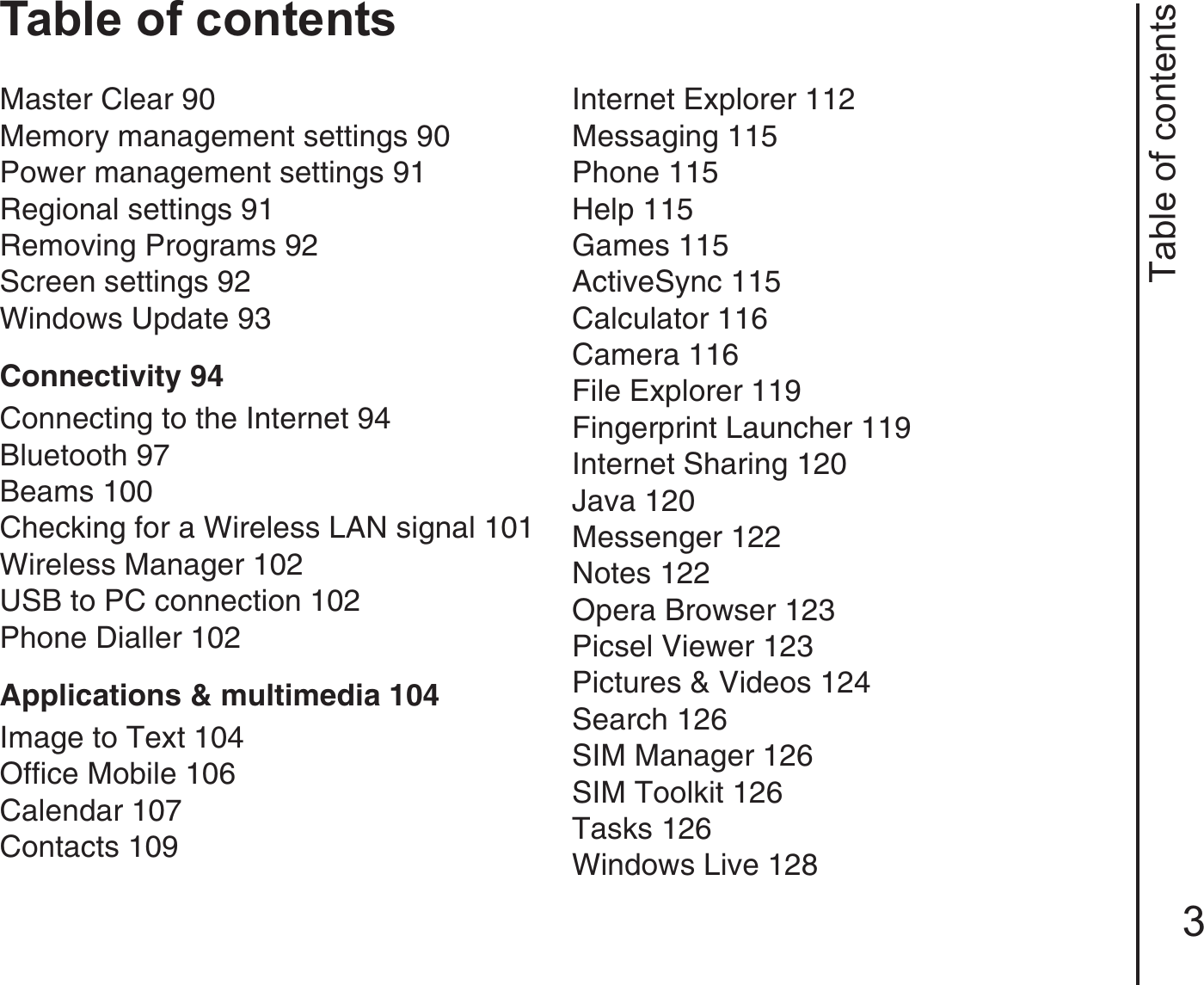 Table of contents3Table of contentsMaster Clear 90Memory management settings 90Power management settings 91Regional settings 91Removing Programs 92Screen settings 92Windows Update 93Connectivity 94Connecting to the Internet 94Bluetooth 97Beams 100Checking for a Wireless LAN signal 101Wireless Manager 102USB to PC connection 102Phone Dialler 102Applications &amp; multimedia 104Image to Text 104Office Mobile 106Calendar 107Contacts 109Internet Explorer 112Messaging 115Phone 115Help 115Games 115ActiveSync 115Calculator 116Camera 116File Explorer 119Fingerprint Launcher 119Internet Sharing 120Java 120Messenger 122Notes 122Opera Browser 123Picsel Viewer 123Pictures &amp; Videos 124Search 126SIM Manager 126SIM Toolkit 126Tasks 126Windows Live 128