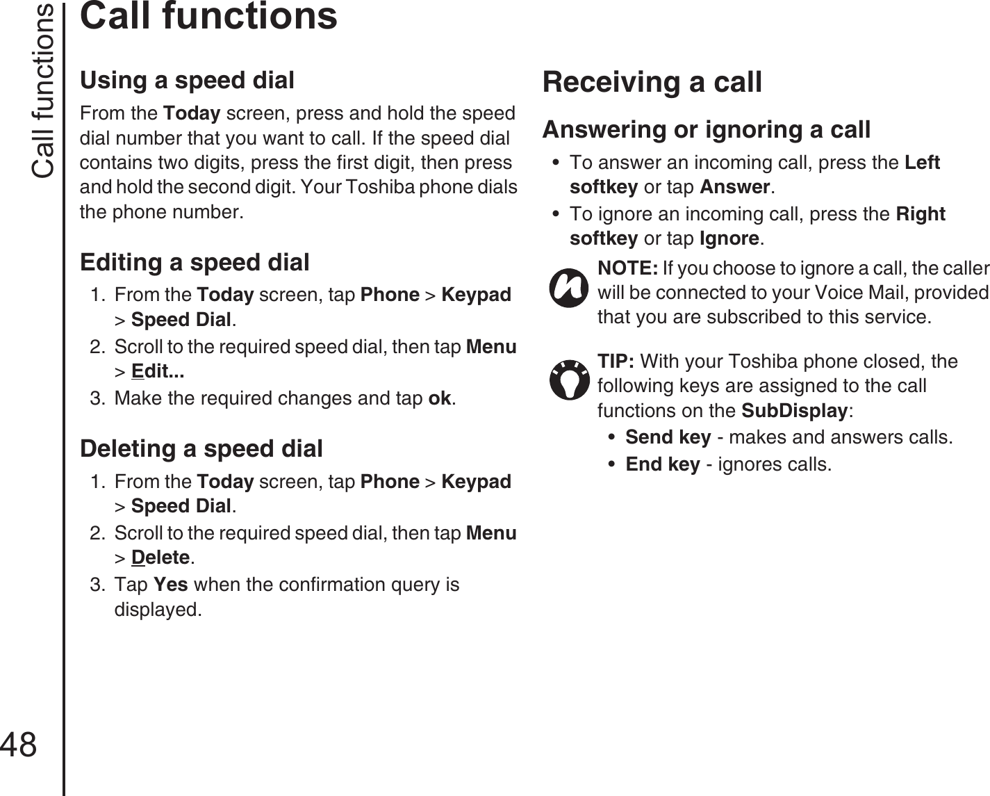 Call functions48Call functionsUsing a speed dialFrom the Today screen, press and hold the speed dial number that you want to call. If the speed dial contains two digits, press the first digit, then press and hold the second digit. Your Toshiba phone dials the phone number.Editing a speed dial 1.  From the Today screen, tap Phone &gt; Keypad  &gt; Speed Dial. 2.  Scroll to the required speed dial, then tap Menu &gt; Edit... 3.  Make the required changes and tap ok.Deleting a speed dial 1.  From the Today screen, tap Phone &gt; Keypad  &gt; Speed Dial. 2.  Scroll to the required speed dial, then tap Menu &gt; Delete. 3.  Tap Yes when the confirmation query is displayed.Receiving a callAnswering or ignoring a call • To answer an incoming call, press the Left softkey or tap Answer. • To ignore an incoming call, press the Right softkey or tap Ignore. NOTE: If you choose to ignore a call, the caller will be connected to your Voice Mail, provided that you are subscribed to this service.TIP: With your Toshiba phone closed, the following keys are assigned to the call functions on the SubDisplay:•Send key - makes and answers calls.•End key - ignores calls.