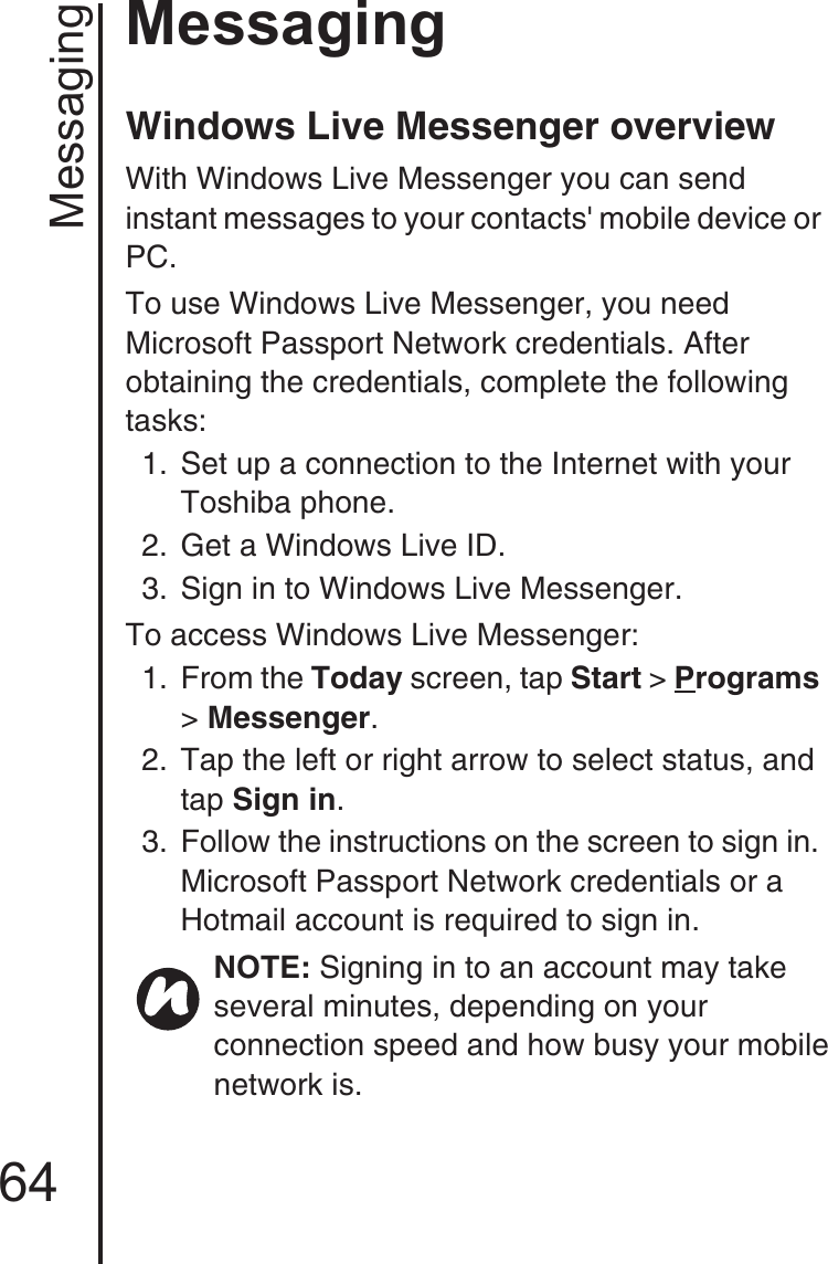 Messaging64MessagingWindows Live Messenger overview With Windows Live Messenger you can send instant messages to your contacts&apos; mobile device or PC. To use Windows Live Messenger, you need Microsoft Passport Network credentials. After obtaining the credentials, complete the following tasks: 1.  Set up a connection to the Internet with your Toshiba phone.2.  Get a Windows Live ID.3.  Sign in to Windows Live Messenger.To access Windows Live Messenger:1. From the Today screen, tap Start &gt; Programs &gt; Messenger.2.  Tap the left or right arrow to select status, and tap Sign in.3.  Follow the instructions on the screen to sign in. Microsoft Passport Network credentials or a Hotmail account is required to sign in. NOTE: Signing in to an account may take several minutes, depending on your connection speed and how busy your mobile network is.