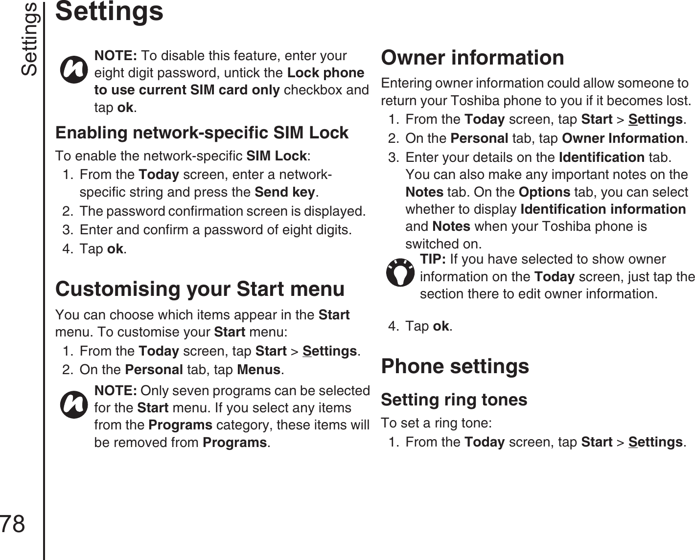 Settings78SettingsEnabling network-specific SIM LockTo enable the network-specific SIM Lock:1.  From the Today screen, enter a network-specific string and press the Send key.2.  The password confirmation screen is displayed.3.  Enter and confirm a password of eight digits.4.  Tap ok.Customising your Start menuYou can choose which items appear in the Start menu. To customise your Start menu:1.  From the Today screen, tap Start &gt; Settings.2.  On the Personal tab, tap Menus.Owner information Entering owner information could allow someone to return your Toshiba phone to you if it becomes lost.1.  From the Today screen, tap Start &gt; Settings.2.  On the Personal tab, tap Owner Information. 3.  Enter your details on the Identification tab. You can also make any important notes on the Notes tab. On the Options tab, you can select whether to display Identification information and Notes when your Toshiba phone is switched on.4.  Tap ok. Phone settingsSetting ring tonesTo set a ring tone:1.  From the Today screen, tap Start &gt; Settings.NOTE: To disable this feature, enter your eight digit password, untick the Lock phone to use current SIM card only checkbox and tap ok.NOTE: Only seven programs can be selected for the Start menu. If you select any items from the Programs category, these items will be removed from Programs.TIP: If you have selected to show owner information on the Today screen, just tap the section there to edit owner information.