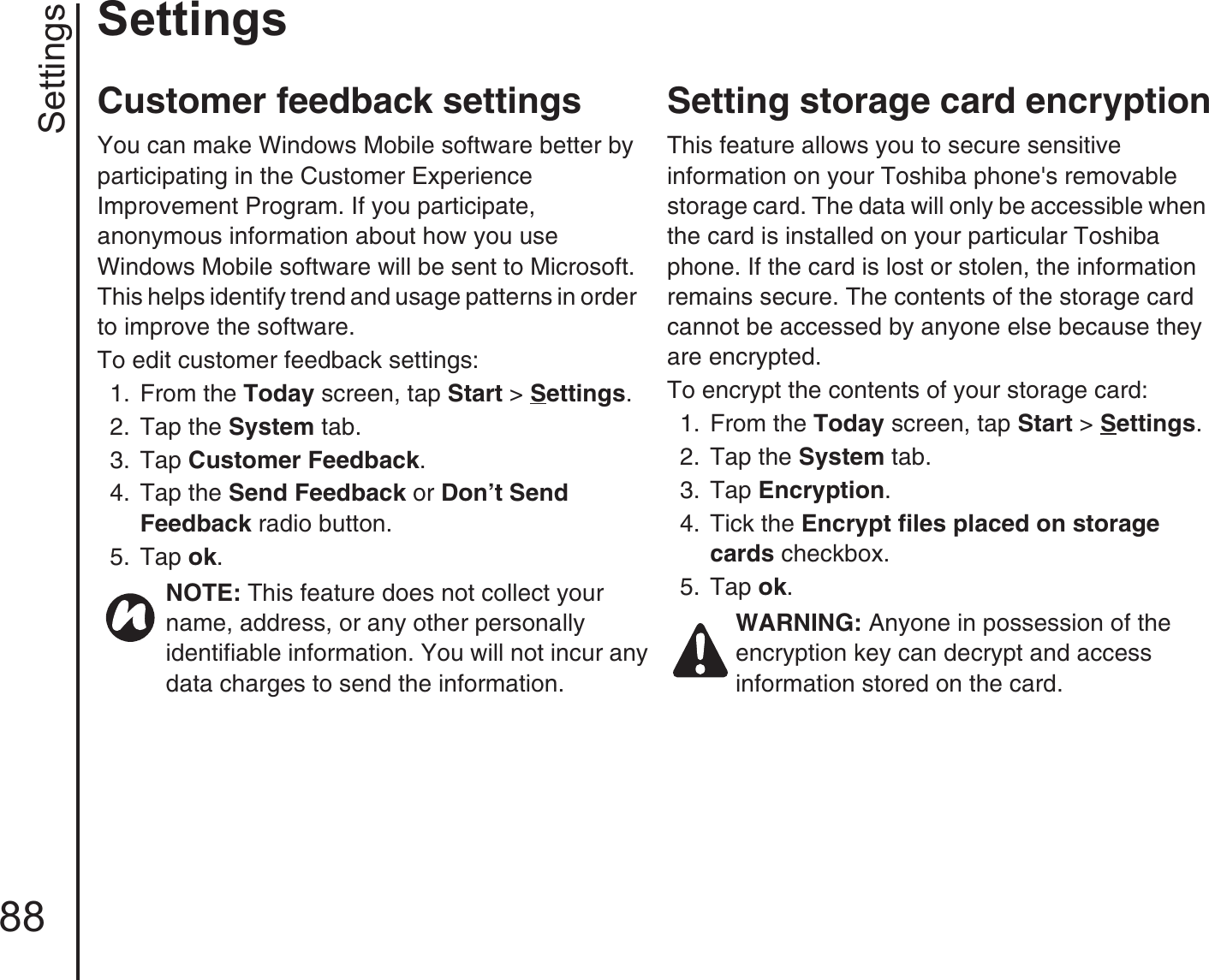 Settings88SettingsCustomer feedback settingsYou can make Windows Mobile software better by participating in the Customer Experience Improvement Program. If you participate, anonymous information about how you use Windows Mobile software will be sent to Microsoft. This helps identify trend and usage patterns in order to improve the software.To edit customer feedback settings:1.  From the Today screen, tap Start &gt; Settings.2.  Tap the System tab.3.  Tap Customer Feedback. 4.  Tap the Send Feedback or Don’t Send Feedback radio button.5.  Tap ok.Setting storage card encryptionThis feature allows you to secure sensitive information on your Toshiba phone&apos;s removable storage card. The data will only be accessible when the card is installed on your particular Toshiba phone. If the card is lost or stolen, the information remains secure. The contents of the storage card cannot be accessed by anyone else because they are encrypted.To encrypt the contents of your storage card:1.  From the Today screen, tap Start &gt; Settings.2.  Tap the System tab.3.  Tap Encryption. 4.  Tick the Encrypt files placed on storage cards checkbox.5.  Tap ok.NOTE: This feature does not collect your name, address, or any other personally identifiable information. You will not incur any data charges to send the information.WARNING: Anyone in possession of the encryption key can decrypt and access information stored on the card.