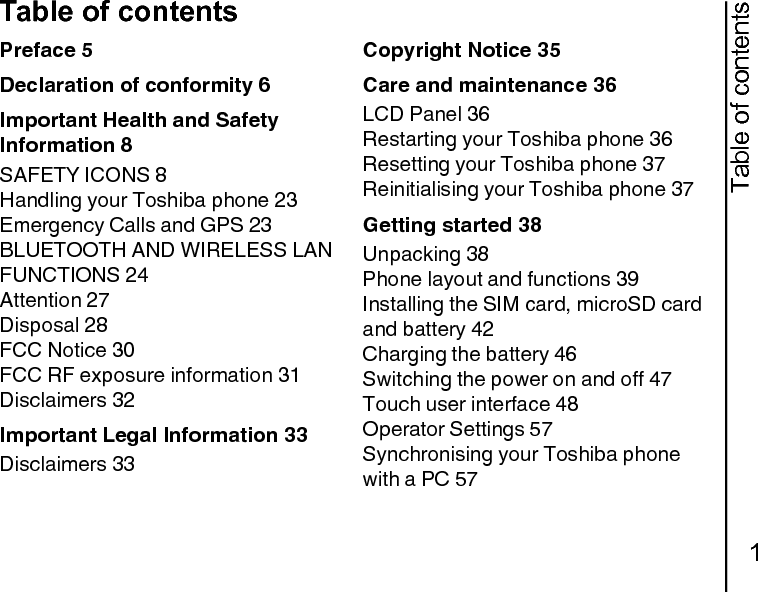 Table of contents1Table of contentsPreface 5Declaration of conformity 6Important Health and Safety Information 8SAFETY ICONS 8Handling your Toshiba phone 23Emergency Calls and GPS 23BLUETOOTH AND WIRELESS LAN FUNCTIONS 24Attention 27Disposal 28FCC Notice 30FCC RF exposure information 31Disclaimers 32Important Legal Information 33Disclaimers 33Copyright Notice 35Care and maintenance 36LCD Panel 36Restarting your Toshiba phone 36Resetting your Toshiba phone 37Reinitialising your Toshiba phone 37Getting started 38Unpacking 38Phone layout and functions 39Installing the SIM card, microSD card and battery 42Charging the battery 46Switching the power on and off 47Touch user interface 48Operator Settings 57Synchronising your Toshiba phone with a PC 57