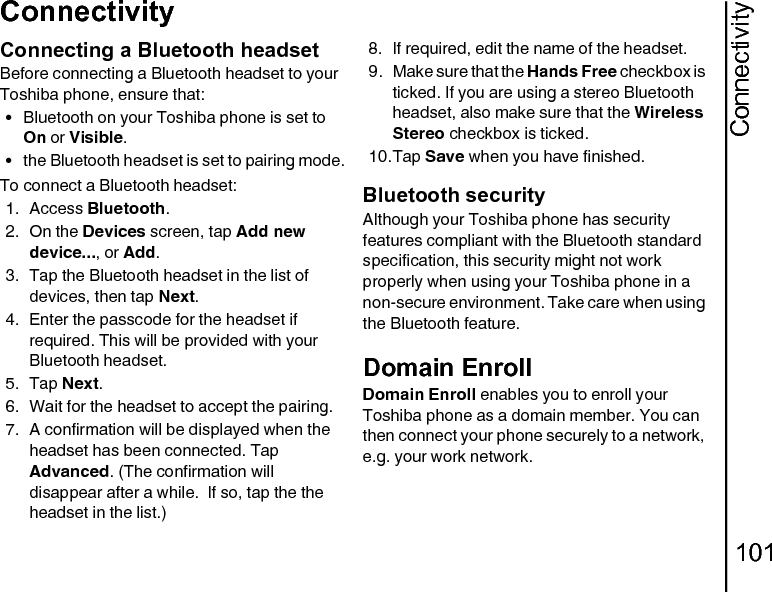 Connectivity101ConnectivityConnecting a Bluetooth headsetBefore connecting a Bluetooth headset to your Toshiba phone, ensure that:• Bluetooth on your Toshiba phone is set to  On or Visible.• the Bluetooth headset is set to pairing mode.To connect a Bluetooth headset:1. Access Bluetooth.2. On the Devices screen, tap Add new device..., or Add.3. Tap the Bluetooth headset in the list of devices, then tap Next. 4. Enter the passcode for the headset if required. This will be provided with your Bluetooth headset.5. Tap Next.6. Wait for the headset to accept the pairing. 7. A confirmation will be displayed when the headset has been connected. Tap Advanced. (The confirmation will disappear after a while.  If so, tap the the headset in the list.)8. If required, edit the name of the headset.9. Make sure that the Hands Free checkbox is ticked. If you are using a stereo Bluetooth headset, also make sure that the Wireless Stereo checkbox is ticked.10.Tap Save when you have finished.Bluetooth securityAlthough your Toshiba phone has security features compliant with the Bluetooth standard specification, this security might not work properly when using your Toshiba phone in a non-secure environment. Take care when using the Bluetooth feature.Domain EnrollDomain Enroll enables you to enroll your Toshiba phone as a domain member. You can then connect your phone securely to a network, e.g. your work network.