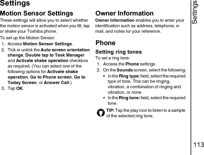 Settings113SettingsMotion Sensor SettingsThese settings will allow you to select whether the motion sensor is activated when you tilt, tap or shake your Toshiba phone.To set up the Motion Sensor:1. Access Motion Sensor Settings.2. Tick or untick the Auto screen orientation change, Double tap to Task Manager and Activate shake operation checkbox as required. (You can select one of the following options for Activate shake operation, Go to Phone screen, Go to Today Screen, or Answer Call.)3. Tap OK.Owner InformationOwner Information enables you to enter your identification such as address, telephone, e-mail, and notes for your reference.PhoneSetting ring tonesTo set a ring tone:1. Access the Phone settings.2. On the Sounds screen, select the following:•In the Ring type: field, select the required type of tone. This can be ringing, vibration, a combination of ringing and vibration, or none.•In the Ring tone: field, select the required tone.TIP: Tap the play icon to listen to a sample of the selected ring tone.