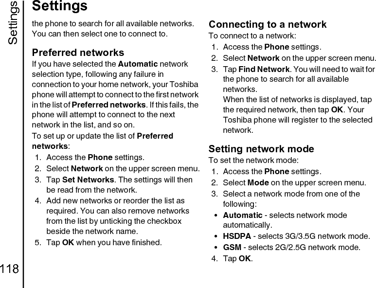 Settings118Settingsthe phone to search for all available networks. You can then select one to connect to.Preferred networksIf you have selected the Automatic network selection type, following any failure in connection to your home network, your Toshiba phone will attempt to connect to the first network in the list of Preferred networks. If this fails, the phone will attempt to connect to the next network in the list, and so on.To set up or update the list of Preferred networks:1. Access the Phone settings.2. Select Network on the upper screen menu.3. Tap Set Networks. The settings will then be read from the network.4. Add new networks or reorder the list as required. You can also remove networks from the list by unticking the checkbox beside the network name.5. Tap OK when you have finished.Connecting to a networkTo connect to a network:1. Access the Phone settings.2. Select Network on the upper screen menu.3. Tap Find Network. You will need to wait for the phone to search for all available networks.When the list of networks is displayed, tap the required network, then tap OK. Your Toshiba phone will register to the selected network.Setting network modeTo set the network mode:1. Access the Phone settings.2. Select Mode on the upper screen menu.3. Select a network mode from one of the following:•Automatic - selects network mode automatically.•HSDPA - selects 3G/3.5G network mode.•GSM - selects 2G/2.5G network mode.4. Tap OK.