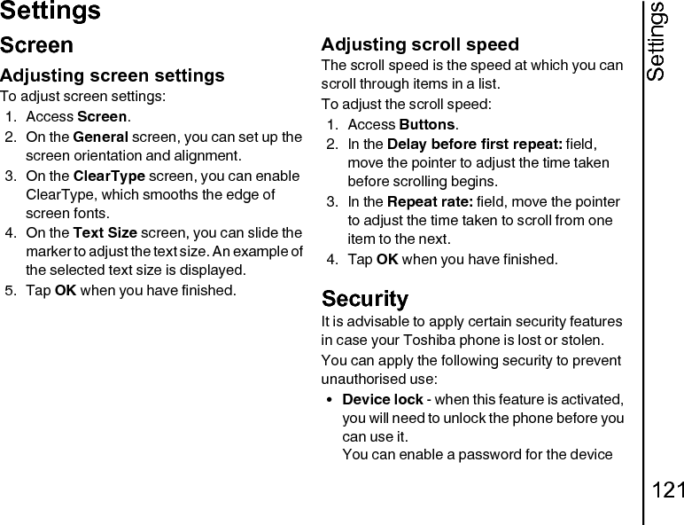 Settings121SettingsScreenAdjusting screen settingsTo adjust screen settings:1. Access Screen.2. On the General screen, you can set up the screen orientation and alignment.3. On the ClearType screen, you can enable ClearType, which smooths the edge of screen fonts.4. On the Text Size screen, you can slide the marker to adjust the text size. An example of the selected text size is displayed.5. Tap OK when you have finished.Adjusting scroll speedThe scroll speed is the speed at which you can scroll through items in a list.To adjust the scroll speed:1. Access Buttons.2. In the Delay before first repeat: field, move the pointer to adjust the time taken before scrolling begins.3. In the Repeat rate: field, move the pointer to adjust the time taken to scroll from one item to the next.4. Tap OK when you have finished.SecurityIt is advisable to apply certain security features in case your Toshiba phone is lost or stolen.You can apply the following security to prevent unauthorised use:•Device lock - when this feature is activated, you will need to unlock the phone before you can use it.You can enable a password for the device 