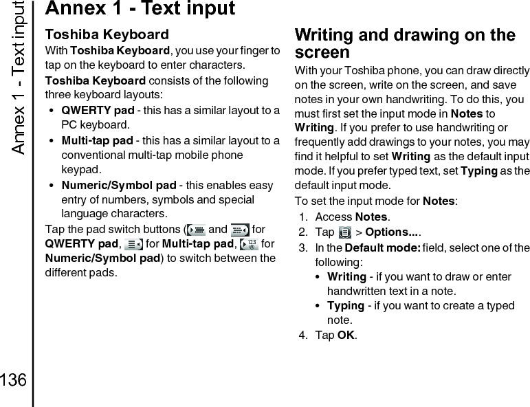 Annex 1 - Text input136Annex 1 - Text inputToshiba KeyboardWith Toshiba Keyboard, you use your finger to tap on the keyboard to enter characters.Toshiba Keyboard consists of the following three keyboard layouts:•QWERTY pad - this has a similar layout to a PC keyboard.•Multi-tap pad - this has a similar layout to a conventional multi-tap mobile phone keypad.•Numeric/Symbol pad - this enables easy entry of numbers, symbols and special language characters.Tap the pad switch buttons (  and   for QWERTY pad,  for Multi-tap pad,  for Numeric/Symbol pad) to switch between the different pads.Writing and drawing on the screenWith your Toshiba phone, you can draw directly on the screen, write on the screen, and save notes in your own handwriting. To do this, you must first set the input mode in Notes to Writing. If you prefer to use handwriting or frequently add drawings to your notes, you may find it helpful to set Writing as the default input mode. If you prefer typed text, set Typing as the default input mode.To set the input mode for Notes:1. Access Notes.2. Tap  &gt; Options.... 3. In the Default mode: field, select one of the following:•Writing - if you want to draw or enter handwritten text in a note.•Typing - if you want to create a typed note.4. Tap OK.