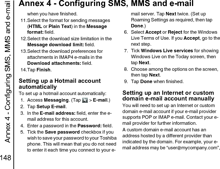 Annex 4 - Configuring SMS, MMS and e-mail148Annex 4 - Configuring SMS, MMS and e-mailwhen you have finished.11.Select the format for sending messages (HTML or Plain Text) in the Message format: field.12.Select the download size limitation in the Message download limit: field.13.Select the download preferences for attachments in IMAP4 e-mails in the Download attachments: field.14.Tap Finish.Setting up a Hotmail account automaticallyTo set up a hotmail account automatically:1. Access Messaging. (Tap   &gt; E-mail.)2. Tap Setup E-mail.3. In the E-mail address: field, enter the e-mail address for this account.4. Enter a password in the Password: field.5. Tick the Save password checkbox if you wish to save your password to your Toshiba phone. This will mean that you do not need to enter it each time you connect to your e-mail server. Tap Next twice. (Set up Roaming Settings as required, then tap Done.)6. Select Accept or Reject for the Windows Live Terms of Use. If you Accept, go to the next step.7. Tick Windows Live services for showing Windows Live on the Today screen, then tap Next.8. Choose among the options on the screen, then tap Next.9. Tap Done when finished.Setting up an Internet or custom domain e-mail account manuallyYou will need to set up an Internet or custom domain e-mail account if your e-mail provider supports POP or IMAP e-mail. Contact your e-mail provider for further information.A custom domain e-mail account has an address hosted by a different provider than indicated by the domain. For example, your e-mail address may be “user@mycompany.com”, 
