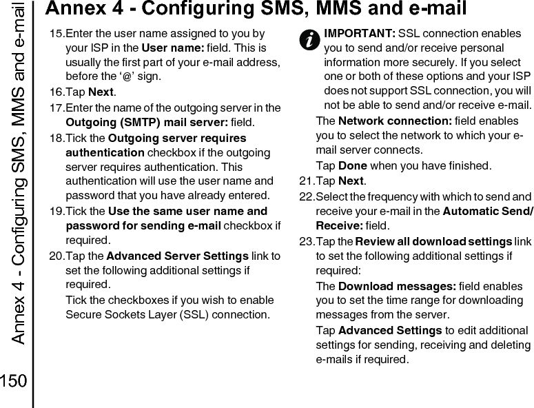 Annex 4 - Configuring SMS, MMS and e-mail150Annex 4 - Configuring SMS, MMS and e-mail15.Enter the user name assigned to you by your ISP in the User name: field. This is usually the first part of your e-mail address, before the ‘@’ sign.16.Tap Next.17.Enter the name of the outgoing server in the Outgoing (SMTP) mail server: field.18.Tick the Outgoing server requires authentication checkbox if the outgoing server requires authentication. This authentication will use the user name and password that you have already entered.19.Tick the Use the same user name and password for sending e-mail checkbox if required.20.Tap the Advanced Server Settings link to set the following additional settings if required.Tick the checkboxes if you wish to enable Secure Sockets Layer (SSL) connection.The Network connection: field enables you to select the network to which your e-mail server connects.Tap Done when you have finished.21.Tap Next.22.Select the frequency with which to send and receive your e-mail in the Automatic Send/Receive: field.23.Tap the Review all download settings link to set the following additional settings if required:The Download messages: field enables you to set the time range for downloading messages from the server.Tap Advanced Settings to edit additional settings for sending, receiving and deleting e-mails if required.IMPORTANT: SSL connection enables you to send and/or receive personal information more securely. If you select one or both of these options and your ISP does not support SSL connection, you will not be able to send and/or receive e-mail.