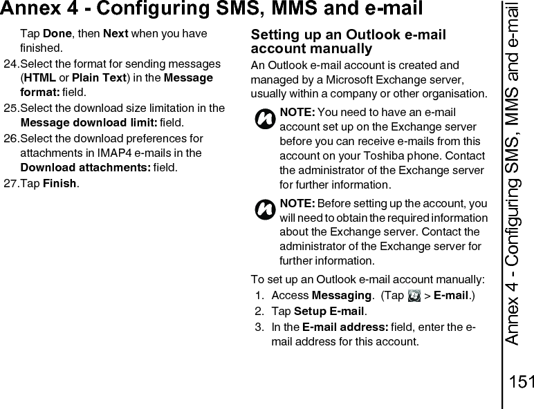Annex 4 - Configuring SMS, MMS and e-mail151Annex 4 - Configuring SMS, MMS and e-mailTap Done, then Next when you have finished.24.Select the format for sending messages (HTML or Plain Text) in the Message format: field.25.Select the download size limitation in the Message download limit: field.26.Select the download preferences for attachments in IMAP4 e-mails in the Download attachments: field.27.Tap Finish.Setting up an Outlook e-mail account manuallyAn Outlook e-mail account is created and managed by a Microsoft Exchange server, usually within a company or other organisation.To set up an Outlook e-mail account manually:1. Access Messaging.  (Tap   &gt; E-mail.)2. Tap Setup E-mail.3. In the E-mail address: field, enter the e-mail address for this account. NOTE: You need to have an e-mail account set up on the Exchange server before you can receive e-mails from this account on your Toshiba phone. Contact the administrator of the Exchange server for further information.NOTE: Before setting up the account, you will need to obtain the required information about the Exchange server. Contact the administrator of the Exchange server for further information.nn