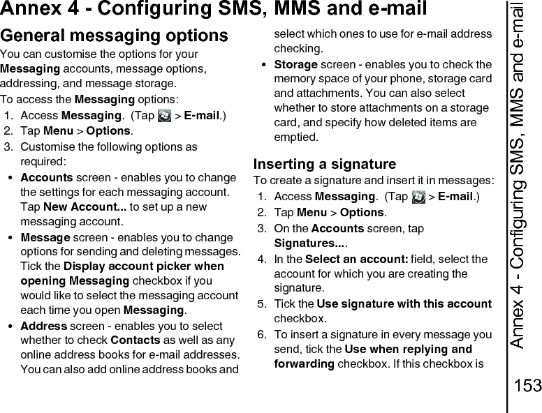 Annex 4 - Configuring SMS, MMS and e-mail153Annex 4 - Configuring SMS, MMS and e-mailGeneral messaging optionsYou can customise the options for your Messaging accounts, message options, addressing, and message storage.To access the Messaging options:1. Access Messaging.  (Tap   &gt; E-mail.)2. Tap Menu &gt; Options.3. Customise the following options as required:•Accounts screen - enables you to change the settings for each messaging account.Tap New Account... to set up a new messaging account. •Message screen - enables you to change options for sending and deleting messages.Tick the Display account picker when opening Messaging checkbox if you would like to select the messaging account each time you open Messaging. •Address screen - enables you to select whether to check Contacts as well as any online address books for e-mail addresses.You can also add online address books and select which ones to use for e-mail address checking.•Storage screen - enables you to check the memory space of your phone, storage card and attachments. You can also select whether to store attachments on a storage card, and specify how deleted items are emptied.Inserting a signatureTo create a signature and insert it in messages:1. Access Messaging.  (Tap   &gt; E-mail.)2. Tap Menu &gt; Options.3. On the Accounts screen, tap Signatures.... 4. In the Select an account: field, select the account for which you are creating the signature. 5. Tick the Use signature with this account checkbox. 6. To insert a signature in every message you send, tick the Use when replying and forwarding checkbox. If this checkbox is 