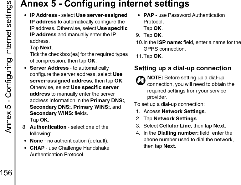 Annex 5 - Configuring internet settings156Annex 5 - Configuring internet settings•IP Address - select Use server-assigned IP address to automatically configure the IP address. Otherwise, select Use specific IP address and manually enter the IP address.Tap Next.Tick the checkbox(es) for the required types of compression, then tap OK.•Server Address - to automatically configure the server address, select Use server-assigned address, then tap OK.Otherwise, select Use specific server address to manually enter the server address information in the Primary DNS:, Secondary DNS:, Primary WINS:, and Secondary WINS: fields.Tap OK.8. Authentication - select one of the following:•None - no authentication (default).•CHAP - use Challenge Handshake Authentication Protocol.•PAP - use Password Authentication Protocol.Tap OK.9. Tap OK.10.In the ISP name: field, enter a name for the GPRS connection.11.Tap OK.Setting up a dial-up connectionTo set up a dial-up connection:1. Access Network Settings.2. Tap Network Settings.3. Select Cellular Line, then tap Next.4. In the Dialling number: field, enter the phone number used to dial the network, then tap Next.NOTE: Before setting up a dial-up connection, you will need to obtain the required settings from your service provider.n