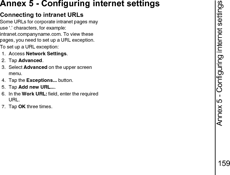 Annex 5 - Configuring internet settings159Annex 5 - Configuring internet settingsConnecting to intranet URLsSome URLs for corporate intranet pages may use ‘.’ characters, for example: intranet.companyname.com. To view these pages, you need to set up a URL exception.To set up a URL exception:1. Access Network Settings.2. Tap Advanced.3. Select Advanced on the upper screen menu.4. Tap the Exceptions... button.5. Tap Add new URL.... 6. In the Work URL: field, enter the required URL.7. Tap OK three times.