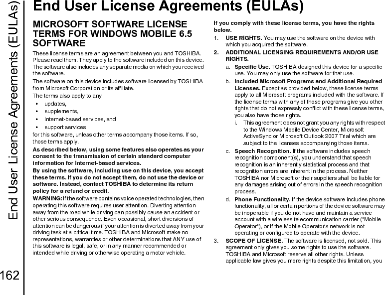End User License Agreements (EULAs)162End User License Agreements (EULAs)End User Lic ense Agreements (EU LAs)MICROSOFT SOFTWARE LICENSE TERMS FOR WINDOWS MOBILE 6.5 SOFTWAREThese license terms are an agreement between you and TOSHIBA. Please read them. They apply to the software included on this device. The software also includes any separate media on which you received the software.The software on this device includes software licensed by TOSHIBA from Microsoft Corporation or its affiliate.The terms also apply to any•updates,• supplements,• Internet-based services, and• support servicesfor this software, unless other terms accompany those items. If so, those terms apply.As described below, using some features also operates as your consent to the transmission of certain standard computer information for Internet-based services.By using the software, including use on this device, you accept these terms. If you do not accept them, do not use the device or software. Instead, contact TOSHIBA to determine its return policy for a refund or credit.WARNING: If the software contains voice operated technologies, then operating this software requires user attention. Diverting attention away from the road while driving can possibly cause an accident or other serious consequence. Even occasional, short diversions of attention can be dangerous if your attention is diverted away from your driving task at a critical time. TOSHIBA and Microsoft make no representations, warranties or other determinations that ANY use of this software is legal, safe, or in any manner recommended or intended while driving or otherwise operating a motor vehicle.If you comply with these license terms, you have the rights below.1.  USE RIGHTS. You may use the software on the device with which you acquired the software.2.  ADDITIONAL LICENSING REQUIREMENTS AND/OR USE RIGHTS.a.  Specific Use. TOSHIBA designed this device for a specific use. You may only use the software for that use.b.  Included Microsoft Programs and Additional Required Licenses. Except as provided below, these license terms apply to all Microsoft programs included with the software. If the license terms with any of those programs give you other rights that do not expressly conflict with these license terms, you also have those rights.i.  This agreement does not grant you any rights with respect to the Windows Mobile Device Center, Microsoft ActiveSync or Microsoft Outlook 2007 Trial which are subject to the licenses accompanying those items.c.  Speech Recognition. If the software includes speech recognition component(s), you understand that speech recognition is an inherently statistical process and that recognition errors are inherent in the process. Neither TOSHIBA nor Microsoft or their suppliers shall be liable for any damages arising out of errors in the speech recognition process.d.  Phone Functionality. If the device software includes phone functionality, all or certain portions of the device software may be inoperable if you do not have and maintain a service account with a wireless telecommunication carrier (&quot;Mobile Operator&quot;), or if the Mobile Operator&apos;s network is not operating or configured to operate with the device.3.  SCOPE OF LICENSE. The software is licensed, not sold. This agreement only gives you some rights to use the software. TOSHIBA and Microsoft reserve all other rights. Unless applicable law gives you more rights despite this limitation, you 