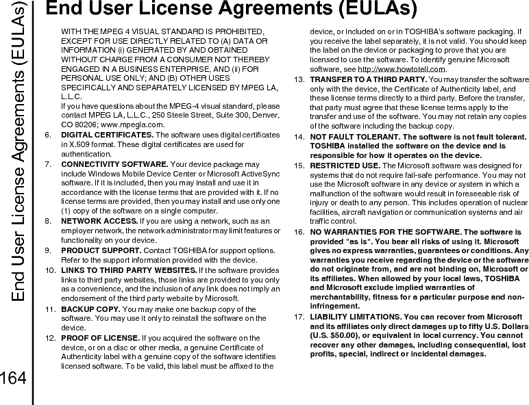 End User License Agreements (EULAs)164End User License Agreements (EULAs)WITH THE MPEG 4 VISUAL STANDARD IS PROHIBITED, EXCEPT FOR USE DIRECTLY RELATED TO (A) DATA OR INFORMATION (i) GENERATED BY AND OBTAINED WITHOUT CHARGE FROM A CONSUMER NOT THEREBY ENGAGED IN A BUSINESS ENTERPRISE, AND (ii) FOR PERSONAL USE ONLY; AND (B) OTHER USES SPECIFICALLY AND SEPARATELY LICENSED BY MPEG LA, L.L.C. If you have questions about the MPEG-4 visual standard, please contact MPEG LA, L.L.C., 250 Steele Street, Suite 300, Denver, CO 80206; www.mpegla.com.6.  DIGITAL CERTIFICATES. The software uses digital certificates in X.509 format. These digital certificates are used for authentication.7.  CONNECTIVITY SOFTWARE. Your device package may include Windows Mobile Device Center or Microsoft ActiveSync software. If it is included, then you may install and use it in accordance with the license terms that are provided with it. If no license terms are provided, then you may install and use only one (1) copy of the software on a single computer.8.  NETWORK ACCESS. If you are using a network, such as an employer network, the network administrator may limit features or functionality on your device.9.  PRODUCT SUPPORT. Contact TOSHIBA for support options. Refer to the support information provided with the device.10.  LINKS TO THIRD PARTY WEBSITES. If the software provides links to third party websites, those links are provided to you only as a convenience, and the inclusion of any link does not imply an endorsement of the third party website by Microsoft.11.  BACKUP COPY. You may make one backup copy of the software. You may use it only to reinstall the software on the device.12.  PROOF OF LICENSE. If you acquired the software on the device, or on a disc or other media, a genuine Certificate of Authenticity label with a genuine copy of the software identifies licensed software. To be valid, this label must be affixed to the device, or included on or in TOSHIBA&apos;s software packaging. If you receive the label separately, it is not valid. You should keep the label on the device or packaging to prove that you are licensed to use the software. To identify genuine Microsoft software, see http://www.howtotell.com.13.  TRANSFER TO A THIRD PARTY. You may transfer the software only with the device, the Certificate of Authenticity label, and these license terms directly to a third party. Before the transfer, that party must agree that these license terms apply to the transfer and use of the software. You may not retain any copies of the software including the backup copy.14.  NOT FAULT TOLERANT. The software is not fault tolerant. TOSHIBA installed the software on the device and is responsible for how it operates on the device. 15.  RESTRICTED USE. The Microsoft software was designed for systems that do not require fail-safe performance. You may not use the Microsoft software in any device or system in which a malfunction of the software would result in foreseeable risk of injury or death to any person. This includes operation of nuclear facilities, aircraft navigation or communication systems and air traffic control.16.  NO WARRANTIES FOR THE SOFTWARE. The software is provided &quot;as is&quot;. You bear all risks of using it. Microsoft gives no express warranties, guarantees or conditions. Any warranties you receive regarding the device or the software do not originate from, and are not binding on, Microsoft or its affiliates. When allowed by your local laws, TOSHIBA and Microsoft exclude implied warranties of merchantability, fitness for a particular purpose and non-infringement. 17.  LIABILITY LIMITATIONS. You can recover from Microsoft and its affiliates only direct damages up to fifty U.S. Dollars (U.S. $50.00), or equivalent in local currency. You cannot recover any other damages, including consequential, lost profits, special, indirect or incidental damages.