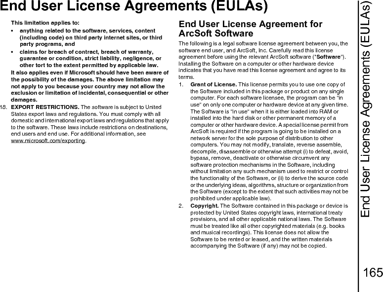 End User License Agreements (EULAs)165End User License Agreements (EULAs)This limitation applies to: • anything related to the software, services, content (including code) on third party internet sites, or third party programs, and • claims for breach of contract, breach of warranty, guarantee or condition, strict liability, negligence, or other tort to the extent permitted by applicable law.It also applies even if Microsoft should have been aware of the possibility of the damages. The above limitation may not apply to you because your country may not allow the exclusion or limitation of incidental, consequential or other damages.18.  EXPORT RESTRICTIONS. The software is subject to United States export laws and regulations. You must comply with all domestic and international export laws and regulations that apply to the software. These laws include restrictions on destinations, end users and end use. For additional information, see www.microsoft.com/exporting.End User License Agreement for ArcSoft SoftwareThe following is a legal software license agreement between you, the software end user, and ArcSoft, Inc. Carefully read this license agreement before using the relevant ArcSoft software (&quot;Software&quot;). Installing the Software on a computer or other hardware device indicates that you have read this license agreement and agree to its terms.1.  Grant of License. This license permits you to use one copy of the Software included in this package or product on any single computer. For each software licensee, the program can be &quot;in use&quot; on only one computer or hardware device at any given time. The Software is &quot;in use&quot; when it is either loaded into RAM or installed into the hard disk or other permanent memory of a computer or other hardware device. A special license permit from ArcSoft is required if the program is going to be installed on a network server for the sole purpose of distribution to other computers. You may not modify, translate, reverse assemble, decompile, disassemble or otherwise attempt (i) to defeat, avoid, bypass, remove, deactivate or otherwise circumvent any software protection mechanisms in the Software, including without limitation any such mechanism used to restrict or control the functionality of the Software, or (ii) to derive the source code or the underlying ideas, algorithms, structure or organization from the Software (except to the extent that such activities may not be prohibited under applicable law).2.  Copyright. The Software contained in this package or device is protected by United States copyright laws, international treaty provisions, and all other applicable national laws. The Software must be treated like all other copyrighted materials (e.g. books and musical recordings). This license does not allow the Software to be rented or leased, and the written materials accompanying the Software (if any) may not be copied.