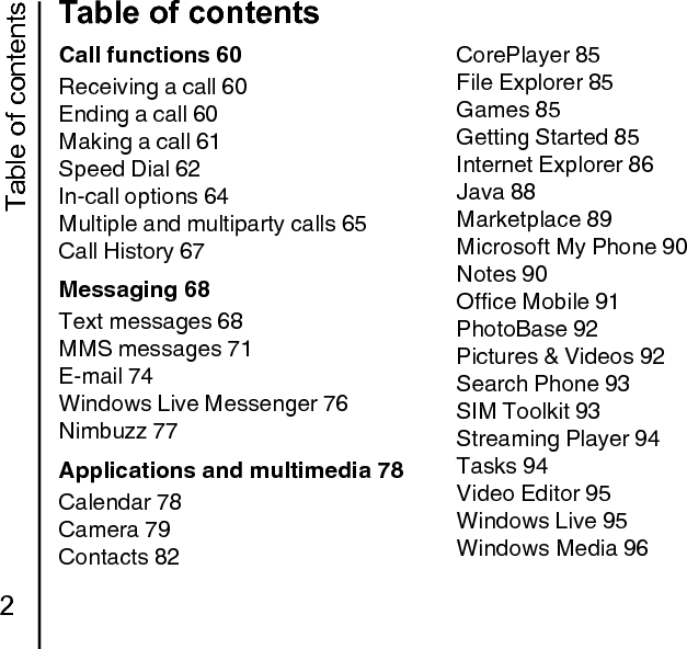 Table of contents2Table of contentsCall functions 60Receiving a call 60Ending a call 60Making a call 61Speed Dial 62In-call options 64Multiple and multiparty calls 65Call History 67Messaging 68Text messages 68MMS messages 71E-mail 74Windows Live Messenger 76Nimbuzz 77Applications and multimedia 78Calendar 78Camera 79Contacts 82CorePlayer 85File Explorer 85Games 85Getting Started 85Internet Explorer 86Java 88Marketplace 89Microsoft My Phone 90Notes 90Office Mobile 91PhotoBase 92Pictures &amp; Videos 92Search Phone 93SIM Toolkit 93Streaming Player 94Tasks 94Video Editor 95Windows Live 95Windows Media 96