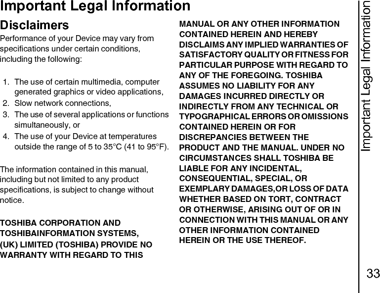 Important Legal Information33Important Legal InformationImportant Legal InformationDisclaimersPerformance of your Device may vary from specifications under certain conditions, including the following:1. The use of certain multimedia, computer generated graphics or video applications,2. Slow network connections,3. The use of several applications or functions simultaneously, or4. The use of your Device at temperatures outside the range of 5 to 35°C (41 to 95°F).The information contained in this manual, including but not limited to any product specifications, is subject to change without notice.TOSHIBA CORPORATION AND TOSHIBAINFORMATION SYSTEMS,(UK) LIMITED (TOSHIBA) PROVIDE NO WARRANTY WITH REGARD TO THIS MANUAL OR ANY OTHER INFORMATION CONTAINED HEREIN AND HEREBY DISCLAIMS ANY IMPLIED WARRANTIES OF SATISFACTORY QUALITY OR FITNESS FOR PARTICULAR PURPOSE WITH REGARD TO ANY OF THE FOREGOING. TOSHIBA ASSUMES NO LIABILITY FOR ANY DAMAGES INCURRED DIRECTLY OR INDIRECTLY FROM ANY TECHNICAL OR TYPOGRAPHICAL ERRORS OR OMISSIONS CONTAINED HEREIN OR FOR DISCREPANCIES BETWEEN THE PRODUCT AND THE MANUAL. UNDER NO CIRCUMSTANCES SHALL TOSHIBA BE LIABLE FOR ANY INCIDENTAL, CONSEQUENTIAL, SPECIAL, OR EXEMPLARY DAMAGES,OR LOSS OF DATA WHETHER BASED ON TORT, CONTRACT OR OTHERWISE, ARISING OUT OF OR IN CONNECTION WITH THIS MANUAL OR ANY OTHER INFORMATION CONTAINED HEREIN OR THE USE THEREOF.