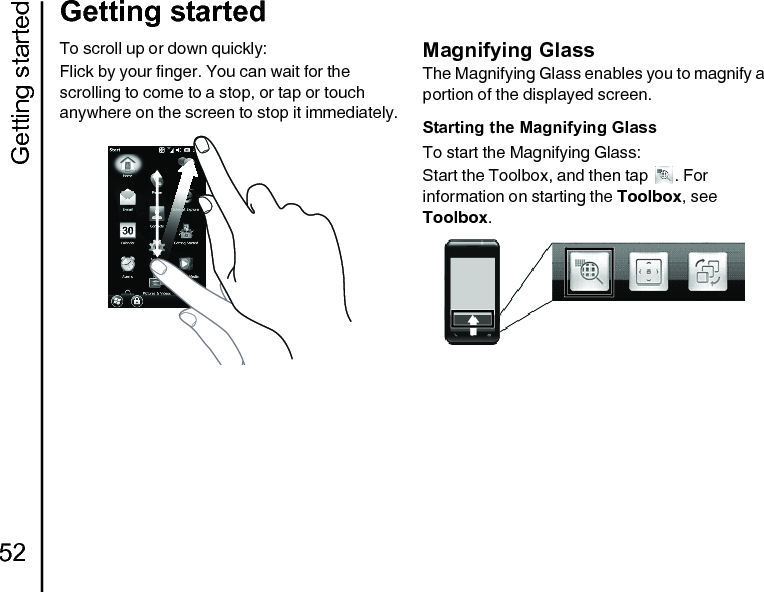 Getting started52Getting startedTo scroll up or down quickly:Flick by your finger. You can wait for the scrolling to come to a stop, or tap or touch anywhere on the screen to stop it immediately.Magnifying GlassThe Magnifying Glass enables you to magnify a portion of the displayed screen.Starting the Magnifying GlassTo start the Magnifying Glass:Start the Toolbox, and then tap  . For information on starting the Toolbox, see Toolbox.