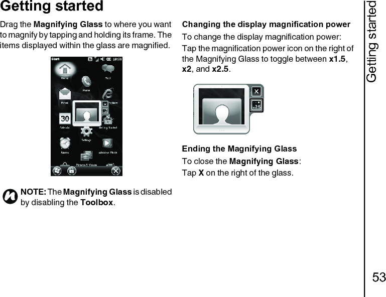 Getting started53Getting startedDrag the Magnifying Glass to where you want to magnify by tapping and holding its frame. The items displayed within the glass are magnified.Changing the display magnification powerTo change the display magnification power:Tap the magnification power icon on the right of the Magnifying Glass to toggle between x1.5, x2, and x2.5.Ending the Magnifying GlassTo close the Magnifying Glass:Tap X on the right of the glass.NOTE: The Magnifying Glass is disabled by disabling the Toolbox.n