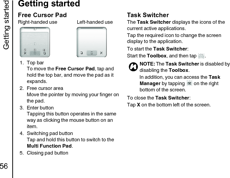 Getting started56Getting startedFree Cursor PadRight-handed use                Left-handed use1. Top barTo move the Free Cursor Pad, tap and hold the top bar, and move the pad as it expands.2. Free cursor areaMove the pointer by moving your finger on the pad.3. Enter buttonTapping this button operates in the same way as clicking the mouse button on an item.4. Switching pad buttonTap and hold this button to switch to the Multi Function Pad.5. Closing pad buttonTask SwitcherThe Task Switcher displays the icons of the current active applications.Tap the required icon to change the screen display to the application.To start the Task Switcher:Start the Toolbox, and then tap  .To close the Task Switcher:Tap X on the bottom left of the screen.NOTE: The Task Switcher is disabled by disabling the Toolbox.In addition, you can access the Task Manager by tapping   on the right bottom of the screen.n