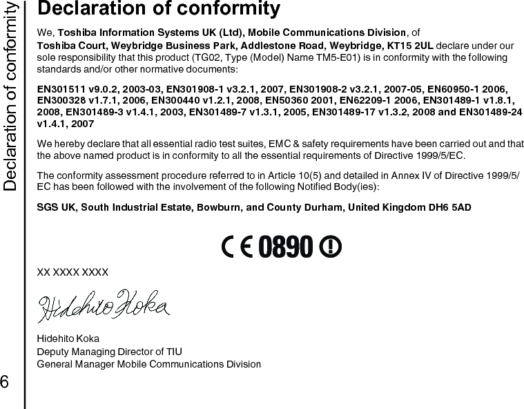 Declaration of conformity6Declaration of conformityDeclaration of conformityWe, Toshiba Information Systems UK (Ltd), Mobile Communications Division, ofToshiba Court, Weybridge Business Park, Addlestone Road, Weybridge, KT15 2UL declare under our sole responsibility that this product (TG02, Type (Model) Name TM5-E01) is in conformity with the following standards and/or other normative documents:EN301511 v9.0.2, 2003-03, EN301908-1 v3.2.1, 2007, EN301908-2 v3.2.1, 2007-05, EN60950-1 2006, EN300328 v1.7.1, 2006, EN300440 v1.2.1, 2008, EN50360 2001, EN62209-1 2006, EN301489-1 v1.8.1, 2008, EN301489-3 v1.4.1, 2003, EN301489-7 v1.3.1, 2005, EN301489-17 v1.3.2, 2008 and EN301489-24 v1.4.1, 2007We hereby declare that all essential radio test suites, EMC &amp; safety requirements have been carried out and that the above named product is in conformity to all the essential requirements of Directive 1999/5/EC.The conformity assessment procedure referred to in Article 10(5) and detailed in Annex IV of Directive 1999/5/EC has been followed with the involvement of the following Notified Body(ies):SGS UK, South Industrial Estate, Bowburn, and County Durham, United Kingdom DH6 5ADXX XXXX XXXXHidehito KokaDeputy Managing Director of TIUGeneral Manager Mobile Communications Division