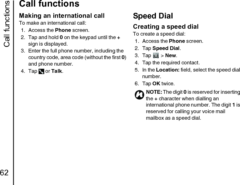 Call functions62Call functionsMaking an international callTo make an international call:1. Access the Phone screen.2. Tap and hold 0 on the keypad until the + sign is displayed.3. Enter the full phone number, including the country code, area code (without the first 0) and phone number.4. Tap  or Talk.Speed DialCreating a speed dialTo create a speed dial:1. Access the Phone screen.2. Tap Speed Dial.3. Tap  &gt; New.4. Tap the required contact.5. In the Location: field, select the speed dial number.6. Tap OK twice.NOTE: The digit 0 is reserved for inserting the + character when dialling an international phone number. The digit 1 is reserved for calling your voice mail mailbox as a speed dial.n