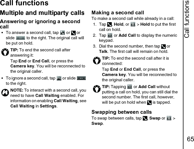 Call functions65Call functionsMultiple and multiparty callsAnswering or ignoring a second call• To answer a second call, tap   or   or slide   to the right. The original call will be put on hold.• To ignore a second call, tap   or slide   to the right.Making a second callTo make a second call while already in a call:1. Tap , Hold, or   &gt; Hold to put the first call on hold.2. Tap  or Add Call to display the numeric keypad.3. Dial the second number, then tap   or Talk. The first call will remain on hold.Swapping between callsTo swap between calls, tap  , Swap or   &gt; Swap.TIP: To end the second call after answering it:Tap End or End Call, or press the Camera key. You will be reconnected to the original caller.NOTE: To interact with a second call, you need to have Call Waiting enabled. For information on enabling Call Waiting, see Call Waiting in Settings.nTIP: To end the second call after it is connected:Tap End or End Call, or press the Camera key. You will be reconnected to the original caller.TIP: Tapping   or Add Call without putting a call on hold, you can still dial the second number. The first call, however, will be put on hold when   is tapped.