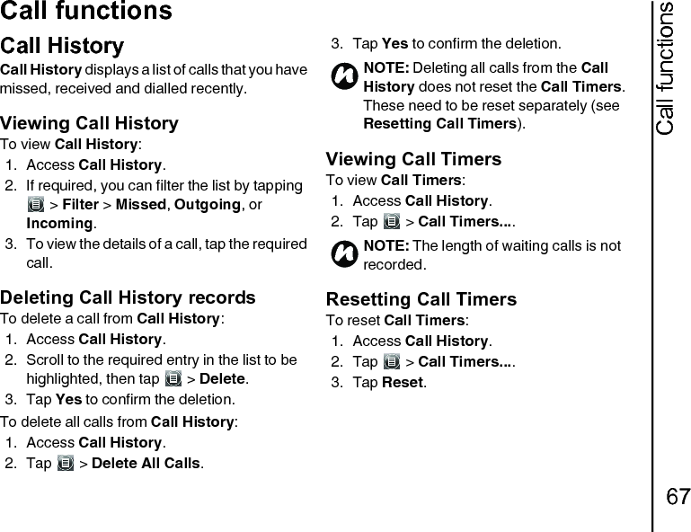 Call functions67Call functionsCall HistoryCall History displays a list of calls that you have missed, received and dialled recently.Viewing Call HistoryTo view Call History:1. Access Call History.2. If required, you can filter the list by tapping  &gt; Filter &gt; Missed, Outgoing, or Incoming.3. To view the details of a call, tap the required call.Deleting Call History recordsTo delete a call from Call History:1. Access Call History.2. Scroll to the required entry in the list to be highlighted, then tap   &gt; Delete.3. Tap Yes to confirm the deletion.To delete all calls from Call History:1. Access Call History.2. Tap  &gt; Delete All Calls.3. Tap Yes to confirm the deletion.Viewing Call TimersTo view Call Timers:1. Access Call History.2. Tap  &gt; Call Timers.... Resetting Call TimersTo reset Call Timers:1. Access Call History.2. Tap  &gt; Call Timers.... 3. Tap Reset.NOTE: Deleting all calls from the Call History does not reset the Call Timers. These need to be reset separately (see Resetting Call Timers).NOTE: The length of waiting calls is not recorded.nn
