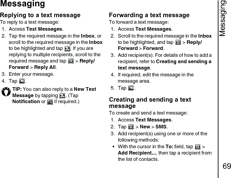 Messaging69MessagingReplying to a text messageTo reply to a text message:1. Access Text Messages.2. Tap the required message in the Inbox, or scroll to the required message in the Inbox to be highlighted and tap  . If you are replying to multiple recipients, scroll to the required message and tap   &gt; Reply/Forward &gt; Reply All.3. Enter your message.4. Tap .Forwarding a text messageTo forward a text message:1. Access Text Messages.2. Scroll to the required message in the Inbox to be highlighted, and tap   &gt; Reply/Forward &gt; Forward.3. Add recipient(s). For details of how to add a recipient, refer to Creating and sending a text message.4. If required, edit the message in the message area.5. Tap .Creating and sending a text messageTo create and send a text message:1. Access Text Messages.2. Tap  &gt; New &gt; SMS.3. Add recipient(s) using one or more of the following methods:• With the cursor in the To: field, tap   &gt; Add Recipient..., then tap a recipient from the list of contacts.TIP: You can also reply to a New Text Message by tapping  . (Tap Notification or   if required.) 