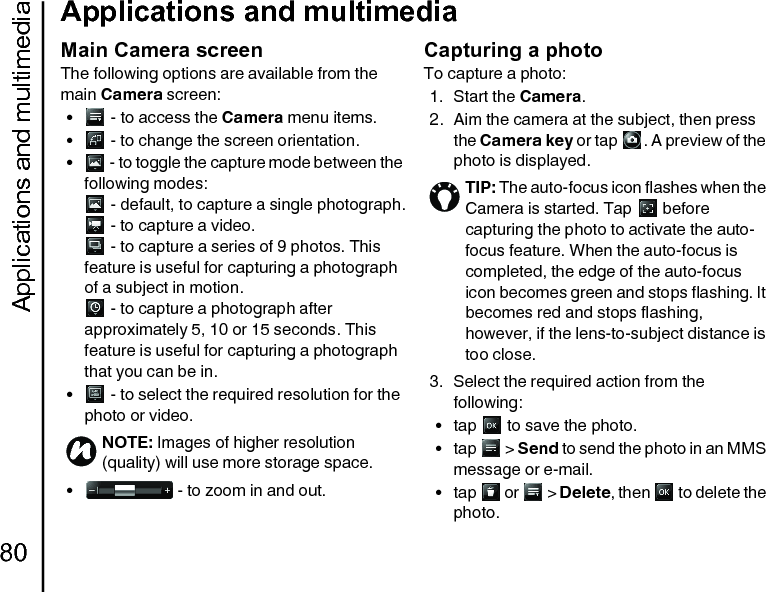 Applications and multimedia80Applications and multimediaMain Camera screenThe following options are available from the main Camera screen:•  - to access the Camera menu items.•  - to change the screen orientation.•  - to toggle the capture mode between the following modes: - default, to capture a single photograph. - to capture a video. - to capture a series of 9 photos. This feature is useful for capturing a photograph of a subject in motion. - to capture a photograph after approximately 5, 10 or 15 seconds. This feature is useful for capturing a photograph that you can be in.•  - to select the required resolution for the photo or video.•  - to zoom in and out.Capturing a photoTo capture a photo:1. Start the Camera.2. Aim the camera at the subject, then press the Camera key or tap  . A preview of the photo is displayed.3. Select the required action from the following:• tap   to save the photo.•tap  &gt; Send to send the photo in an MMS message or e-mail.•tap   or   &gt; Delete, then   to delete the photo.NOTE: Images of higher resolution (quality) will use more storage space.nTIP: The auto-focus icon flashes when the Camera is started. Tap   before capturing the photo to activate the auto-focus feature. When the auto-focus is completed, the edge of the auto-focus icon becomes green and stops flashing. It becomes red and stops flashing, however, if the lens-to-subject distance is too close.