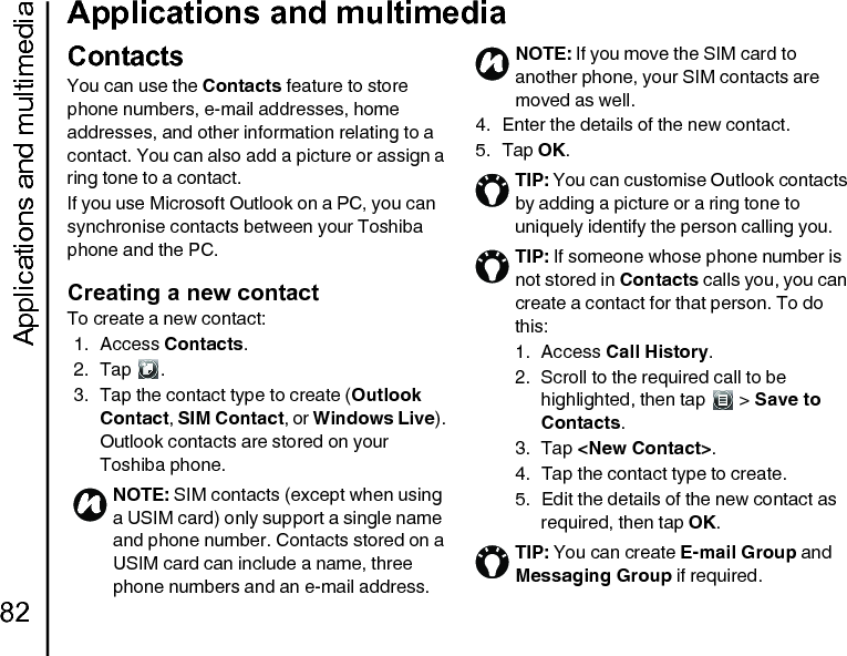 Applications and multimedia82Applications and multimediaContactsYou can use the Contacts feature to store phone numbers, e-mail addresses, home addresses, and other information relating to a contact. You can also add a picture or assign a ring tone to a contact.If you use Microsoft Outlook on a PC, you can synchronise contacts between your Toshiba phone and the PC.Creating a new contactTo create a new contact:1. Access Contacts.2. Tap .3. Tap the contact type to create (Outlook Contact, SIM Contact, or Windows Live). Outlook contacts are stored on your Toshiba phone.4. Enter the details of the new contact.5. Tap OK.NOTE: SIM contacts (except when using a USIM card) only support a single name and phone number. Contacts stored on a USIM card can include a name, three phone numbers and an e-mail address.nNOTE: If you move the SIM card to another phone, your SIM contacts are moved as well.TIP: You can customise Outlook contacts by adding a picture or a ring tone to uniquely identify the person calling you.TIP: If someone whose phone number is not stored in Contacts calls you, you can create a contact for that person. To do this:1. Access Call History.2.  Scroll to the required call to be highlighted, then tap   &gt; Save to Contacts.3. Tap &lt;New Contact&gt;.4.  Tap the contact type to create.5.  Edit the details of the new contact as required, then tap OK.TIP: You can create E-mail Group and Messaging Group if required.n