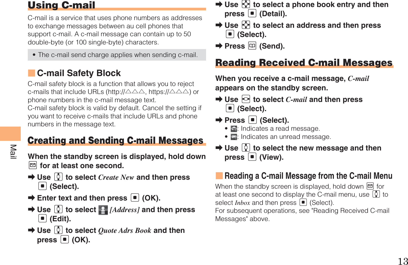 30MailUsing C-mailC-mail is a service that uses phone numbers as addresses to exchange messages between au cell phones that support c-mail. A c-mail message can contain up to 50 double-byte (or 100 single-byte) characters.The c-mail send charge applies when sending c-mail.C-mail Safety BlockC-mail safety block is a function that allows you to reject c-mails that include URLs (http://△△△, https://△△△) or phone numbers in the c-mail message text.C-mail safety block is valid by default. Cancel the setting if you want to receive c-mails that include URLs and phone numbers in the message text.Creating and Sending C-mail MessagesWhen the standby screen is displayed, hold down L for at least one second.Use G to select Create New and then press [ (Select).Enter text and then press [ (OK).Use G to select   [Address] and then press [ (Edit).Use G to select Quote Adrs Book and then press [ (OK).•■➡➡➡➡Use E to select a phone book entry and then press [ (Detail).Use E to select an address and then press [ (Select).Press K (Send).Reading Received C-mail MessagesWhen you receive a c-mail message, C-mail appears on the standby screen.Use F to select C-mail and then press [ (Select).Press [ (Select).  : Indicates a read message. : Indicates an unread message.Use G to select the new message and then press [ (View).Reading a C-mail Message from the C-mail MenuWhen the standby screen is displayed, hold down L for at least one second to display the C-mail menu, use G to select Inbox and then press [ (Select). For subsequent operations, see &quot;Reading Received C-mail Messages&quot; above.➡➡➡➡➡••➡■13